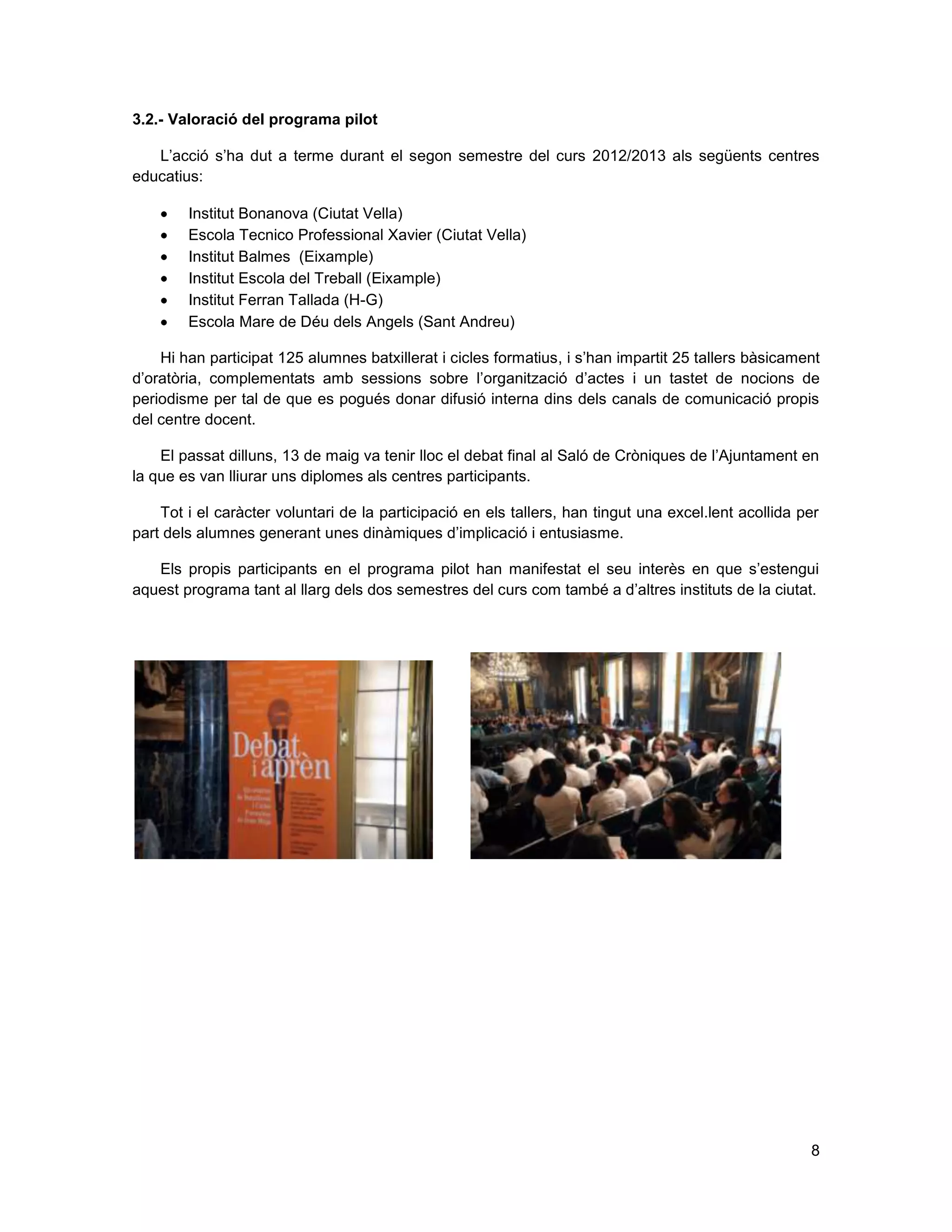 8
3.2.- Valoració del programa pilot
L’acció s’ha dut a terme durant el segon semestre del curs 2012/2013 als següents centres
educatius:
Institut Bonanova (Ciutat Vella)
Escola Tecnico Professional Xavier (Ciutat Vella)
Institut Balmes (Eixample)
Institut Escola del Treball (Eixample)
Institut Ferran Tallada (H-G)
Escola Mare de Déu dels Angels (Sant Andreu)
Hi han participat 125 alumnes batxillerat i cicles formatius, i s’han impartit 25 tallers bàsicament
d’oratòria, complementats amb sessions sobre l’organització d’actes i un tastet de nocions de
periodisme per tal de que es pogués donar difusió interna dins dels canals de comunicació propis
del centre docent.
El passat dilluns, 13 de maig va tenir lloc el debat final al Saló de Cròniques de l’Ajuntament en
la que es van lliurar uns diplomes als centres participants.
Tot i el caràcter voluntari de la participació en els tallers, han tingut una excel.lent acollida per
part dels alumnes generant unes dinàmiques d’implicació i entusiasme.
Els propis participants en el programa pilot han manifestat el seu interès en que s’estengui
aquest programa tant al llarg dels dos semestres del curs com també a d’altres instituts de la ciutat.
 