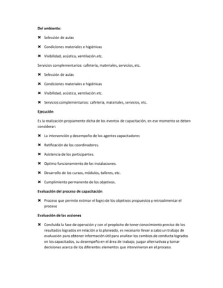 Del ambiente:

 Selección de aulas

 Condiciones materiales e higiénicas

 Visibilidad, acústica, ventilación.etc.

Servicios complementarios: cafetería, materiales, servicios, etc.

 Selección de aulas

 Condiciones materiales e higiénicas

 Visibilidad, acústica, ventilación.etc.

 Servicios complementarios: cafetería, materiales, servicios, etc.

Ejecución

Es la realización propiamente dicha de los eventos de capacitación, en ese momento se deben
considerar:

 La intervención y desempeño de los agentes capacitadores

 Ratificación de los coordinadores.

 Asistencia de los participantes.

 Optimo funcionamiento de las instalaciones.

 Desarrollo de los cursos, módulos, talleres, etc.

 Cumplimiento permanente de los objetivos.

Evaluación del proceso de capacitación

 Proceso que permite estimar el logro de los objetivos propuestos y retroalimentar el
  proceso

Evaluación de las acciones

 Concluida la fase de operación y con el propósito de tener conocimiento preciso de los
  resultados logrados en relación a lo planeado, es necesario llevar a cabo un trabajo de
  evaluación para obtener información útil para analizar los cambios de conducta logrados
  en los capacitados, su desempeño en el área de trabajo, juzgar alternativas y tomar
  decisiones acerca de los diferentes elementos que intervinieron en el proceso.
 