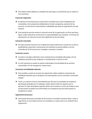  Para obtener datos objetivos y completos de esta etapa, es conveniente que se realice en
  tres momentos:

Evaluación diagnóstica

 Se efectúa al inicio del proceso y parte de los resultados que arroja el diagnóstico de
  necesidades, de las propuestas establecidas en el plan y programas, ejecución de las
  acciones, así como de los conocimientos y habilidades que posee el capacitando y los que
  requiere.

 Esta evaluación permite analizar la situación actual de la organización, los fines que busca
  lograr y sobre todo de los compromisos y responsabilidades que competen a la función de
  capacitación con referencia al que hacer global del centro de trabajo.

Evaluación intermedia

 Se realiza durante el proceso con el objeto de localizar deficiencias cuando aún se está en
  posibilidad de subsanarlas, intenta poner de manifiesto los puntos débiles y errores
  cometidos de tal forma que sean corregidos, aclarados o resueltos.

Evaluación sumaria

 Se enfoca a los logros obtenidos como resultado de las actividades efectuadas a fin de
  establecer parámetros que coadyuven a retroalimentar y reiniciar el ciclo.

 En este momento es cuando se analiza la efectividad y funcionalidad de las acciones
  emprendidas a fin de reprogramar nuevas tareas.

Constancias de habilidades laborales

 Para acreditar y avatar las acciones de capacitación, deben expedirse constancias de
  habilidades laborales que se otorgarán a los participantes una vez concluida su formación
  integral.

 Tienen un carácter terminal, entendiéndose por ello que las actividades de enseñanza -
  aprendizaje aprobadas por el trabajador, deben abarcar todos los aspectos que le
  permitan el mejor desempeño especifico dentro de la empresa o centro de trabajo en que
  tal documento se expida y de conformidad con el programa que para dicho puesto se
  estableció en el plan.

Seguimiento del proceso

 Como parte del proceso evaluador de las acciones se considera necesario llevar a cabo el
  seguimiento, el cual implica conocer los resultados y su repercusión en el ambiente de la
  organización.
 
