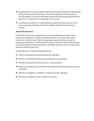  El seguimiento es un proceso integral, dinámico y participativo enfocado a la obtención de
  información para la toma de decisiones en cuanto a la planeación de las acciones y su
  retroalimentación, la ubicación, desempeño y desarrollo profesional del capacitando para
  determinar si su formación fue la requerida, o no y por qué.

 Los aspectos a considerar en el seguimiento serán aquellos que tienen que ver con los
  recursos humanos, materiales y financieros utilizados durante la realización de las
  acciones.

Seguimiento del proceso

La obtención de información significativa para una nueva planeación y operación de las
acciones de la capacitación se obtiene utilizando diferentes instrumentos tales como el
cuestionario, mediante el cual el personal capacitado proporciona datos acerca de los
aspectos que intervinieron en su formación y la forma en cómo estos están siendo aplicados
en la práctica laboral cotidiana (organización, efectividad, evaluación, intereses, experiencias
adquiridas durante el curso, etc.).

Los resultados que se obtienen del seguimiento son:

 Analizar el desempeño profesional del personal capacitado.

 Comparar el desempeño del personal capacitado con el no capacitado.

 Orientar la planeación de las acciones para su mejor operación.

 Valorar las capacidades de las entidades responsables del programa (recursos humanos y
  materiales).

 Identificar necesidades no satisfechas, condiciones actuales y deseadas.

 Determinar los objetivos y metas a cubrir en la empresa.
 