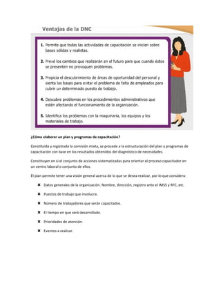 ¿Cómo elaborar un plan y programas de capacitación?

Constituida y registrada la comisión mixta, se procede a la estructuración del plan y programas de
capacitación con base en los resultados obtenidos del diagnóstico de necesidades.

Constituyen en si el conjunto de acciones sistematizadas para orientar el proceso capacitador en
un centro laboral o conjunto de ellos.

El plan permite tener una visión general acerca de lo que se desea realizar, por lo que considera:

     Datos generales de la organización. Nombre, dirección, registro ante el IMSS y RFC, etc.

     Puestos de trabajo que involucra.

     Número de trabajadores que serán capacitados.

     El tiempo en que será desarrollado.

     Prioridades de atención.

     Eventos a realizar.
 