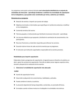Los programas como parte sustancial del plan son la descripción detallada de un conjunto de
actividades de instrucción - aprendizaje tendientes a satisfacer las necesidades de capacitación
de los trabajadores y que pueden estar constituidos por temas, subtemas y/o módulos.

Elementos de un programa

    Relación de eventos a impartir por puesto de trabajo.

    Objetivos terminales e intermedios que especifiquen el cambio de conductas a modificar
     en los trabajadores .

    Contenido temático del evento.

    Técnicas grupales e institucionales que facilitarán el proceso instrucción - aprendizaje.

    Los recursos didácticos que apoyarán y facilitarán la asimilación de conocimientos a los
     participantes.

    Recursos financieros y materiales requeridos para efectuar las acciones.

    Duración total en horas de cada uno de los eventos que se programen.

    El instructor y/o institución capacitadora responsable de los eventos previstos.



   Modalidades para impartir capacitación

   Elaborados el plan y programas de capacitación, el siguiente paso es llevarlos a la práctica; es
   decir, operar las acciones de capacitación. Para ello se deben prever algunos aspectos antes,
   durante y después de la realización de los eventos.

   1. Seleccionar la modalidad de capacitación más adecuada:

    CURSO

    Evento de capacitación formal.

    Desarrolla la adquisición de conocimientos, habilidades y actitudes.

    Puede combinar la teoría y la práctica.

    Su duración depende del tiempo disponible y contenidos, en promedio 20 horas.

    Se emplea cuando se desea involucrar al trabajador en actividades más teóricas.
 