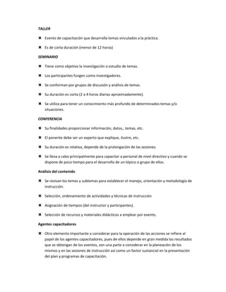 TALLER

 Evento de capacitación que desarrolla temas vinculados a la práctica.

 Es de corta duración (menor de 12 horas)

SEMINARIO

 Tiene como objetivo la investigación o estudio de temas.

 Los participantes fungen como investigadores.

 Se conforman por grupos de discusión y análisis de temas.

 Su duración es corta (2 a 4 horas diarias aproximadamente).

 Se utiliza para tener un conocimiento más profundo de determinados temas y/o
  situaciones.

CONFERENCIA

 Su finalidades proporcionar información, datos,. temas, etc.

 El ponente debe ser un experto que explique, ilustre, etc.

 Su duración es relativa, depende de la prolongación de las sesiones.

 Se lleva a cabo principalmente para capacitar a personal de nivel directivo y cuando se
  dispone de poco tiempo para el desarrollo de un tópico o grupo de ellos.

Análisis del contenido

 Se revisan los temas y subtemas para establecer el manejo, orientación y metodología de
  instrucción.

 Selección, ordenamiento de actividades y técnicas de instrucción

 Asignación de tiempos (del instructor y participantes).

 Selección de recursos y materiales didácticos a emplear por evento.

Agentes capacitadores

 Otro elemento importante a considerar para la operación de las acciones se refiere al
  papel de los agentes capacitadores, pues de ellos depende en gran medida los resultados
  que se obtengan de los eventos, son una parte a considerar en la planeación de los
  mismos y en las sesiones de instrucción así como un factor sustancial en la presentación
  del plan y programas de capacitación.
 