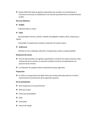  Existen diferentes tipos de agentes capacitadores de acuerdo a sus características y
  funciones así como por lo establecido en los artículos que determinan su fundamentación
  jurídica.

Recursos didácticos

 Audible

   Grabación (disco y cintas)

 Video

   No proyectable: Pizarrón, carteles, rotafolio, franelógrafo, modelos, libros, maquinaria y
equipo.

   Proyectable: Transparencias, acetatos, proyección de cuerpos opacos

 Audiovisual

   Películas en cine y videotape, televisión, transparencias unidas a un guión grabado.

Realización del evento

 Una vez seleccionados a los agentes capacitadores a través de los cuales se llevará a cabo
  el desarrollo de los eventos, es necesario considerar las fases correspondientes a la
  ejecución de los mismos.

 La realización de cualquier evento comprende los pasos siguientes:

Preparación

 Se refiere a la organización que debe existir para el desarrollo adecuado de un evento,
  coordinando las características de los siguientes aspectos:

De los participantes:

 Área ocupacional a la que pertenecen

 Nivel que ocupan

 Puesto que desempeñan

 Edad

 Escolaridad

 Horario de trabajo
 
