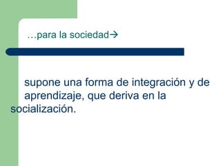 …para la sociedad
supone una forma de integración y de
aprendizaje, que deriva en la
socialización.
 