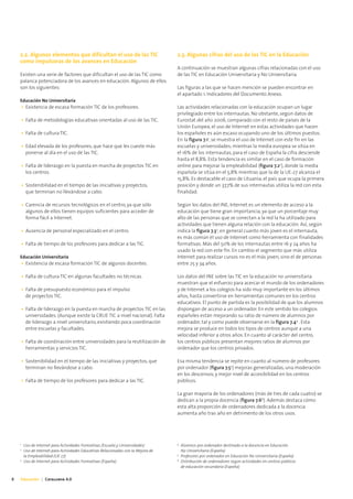 2.2. Algunos elementos que dificultan el uso de las TIC                          2.3. Algunas cifras del uso de las TIC en la Educación
    como impulsoras de los avances en Educación
                                                                                     A continuación se muestran algunas cifras relacionadas con el uso
    Existen una serie de factores que dificultan el uso de las TIC como              de las TIC en Educación Universitaria y No Universitaria.
    palanca potenciadora de los avances en educación. Algunos de ellos
    son los siguientes:                                                              Las figuras a las que se hacen mención se pueden encontrar en
                                                                                     el apartado 1. Indicadores del Documento Anexo.
    Educación No Universitaria
        • Existencia de escasa formación TIC de los profesores.                      Las actividades relacionadas con la educación ocupan un lugar
                                                                                     privilegiado entre los internautas. No obstante, según datos de
        • Falta de metodologías educativas orientadas al uso de las TIC.             Eurostat del año 2006, comparado con el resto de países de la
                                                                                     Unión Europea, el uso de Internet en estas actividades que hacen
        • Falta de cultura TIC.                                                      los españoles es aún escaso ocupando uno de los últimos puestos.
                                                                                     En la figura 7.11, se muestra el uso de Internet con este fin en las
        • Edad elevada de los profesores, que hace que les cueste más                escuelas y universidades; mientras la media europea se sitúa en
          ponerse al día en el uso de las TIC.                                       el 16% de los internautas, para el caso de España la cifra desciende
                                                                                     hasta el 8,8%. Esta tendencia es similar en el caso de formación
        • Falta de liderazgo en la puesta en marcha de proyectos TIC en              online para mejorar la empleabilidad (figura 7.22), donde la media
          los centros.                                                               española se sitúa en el 5,8% mientras que la de la UE-27 alcanza el
                                                                                     15,8%. Es destacable el caso de Lituania, el país que ocupa la primera
        • Sostenibilidad en el tiempo de las iniciativas y proyectos,                posición y donde un 37,7% de sus internautas utiliza la red con esta
          que terminan no llevándose a cabo.                                         finalidad.

        • Carencia de recursos tecnológicos en el centro, ya que sólo                Según los datos del INE, Internet es un elemento de acceso a la
          algunos de ellos tienen equipos suficientes para acceder de                educación que tiene gran importancia, ya que un porcentaje muy
          forma fácil a Internet.                                                    alto de las personas que se conectan a la red la ha utilizado para
                                                                                     actividades que tienen alguna relación con la educación. Así, según
        • Ausencia de personal especializado en el centro.                           indica la figura 7.33, en general cuanto más joven es el internauta,
                                                                                     es más común el uso de Internet como herramienta con finalidades
        • Falta de tiempo de los profesores para dedicar a las TIC.                  formativas. Más del 50% de los internautas entre 16 y 24 años ha
                                                                                     usado la red con este fin. En cambio el segmento que más utiliza
    Educación Universitaria                                                          Internet para realizar cursos no es el más joven, sino el de personas
        • Existencia de escasa formación TIC de algunos docentes.                    entre 25 y 34 años.

        • Falta de cultura TIC en algunas facultades no técnicas.                    Los datos del INE sobre las TIC en la educación no universitaria
                                                                                     muestran que el esfuerzo para acercar el mundo de los ordenadores
        • Falta de presupuesto económico para el impulso                             y de Internet a los colegios ha sido muy importante en los últimos
          de proyectos TIC.                                                          años, hasta convertirse en herramientas comunes en los centros
                                                                                     educativos. El punto de partida es la posibilidad de que los alumnos
        • Falta de liderazgo en la puesta en marcha de proyectos TIC en las          dispongan de acceso a un ordenador. En este sentido los colegios
          universidades. (Aunque existe la CRUE TIC a nivel nacional). Falta         españoles están mejorando su ratio de número de alumnos por
          de liderazgo a nivel universitario, existiendo poca coordinación           ordenador, tal y como puede observarse en la figura 7.44 . Esta
          entre escuelas y facultades.                                               mejora se produce en todos los tipos de centros aunque a una
                                                                                     velocidad inferior a otros años. En cuanto al carácter del centro,
        • Falta de coordinación entre universidades para la reutilización de         los centros públicos presentan mejores ratios de alumnos por
          herramientas y servicios TIC.                                              ordenador que los centros privados.

        • Sostenibilidad en el tiempo de las iniciativas y proyectos, que            Esa misma tendencia se repite en cuanto al número de profesores
          terminan no llevándose a cabo.                                             por ordenador (figura 7.55) mejoras generalizadas, una moderación
                                                                                     en los descensos, y mejor nivel de accesibilidad en los centros
        • Falta de tiempo de los profesores para dedicar a las TIC.                  públicos.

                                                                                     La gran mayoría de los ordenadores (más de tres de cada cuatro) se
                                                                                     dedican a la propia docencia (figura 7.66). Además destaca cómo
                                                                                     esta alta proporción de ordenadores dedicada a la docencia
                                                                                     aumenta año tras año en detrimento de los otros usos.




    1                                                                                4
         Uso de Internet para Actividades Formativas (Escuela y Universidades)           Alumnos por ordenador destinado a la docencia en Educación
    2
         Uso de Internet para Actividades Educativas Relacionadas con la Mejora de       No Universitaria (España)
                                                                                     5
         la Empleabilidad (UE 27)                                                        Profesores por ordenador en Educación No Universitaria (España)
    3                                                                                6
         Uso de Internet para Actividades Formativas (España)                            Distribución de ordenadores según actividades en centros públicos
                                                                                         de educación secundaria (España)


8   Educación | Catalunya 4.0
 