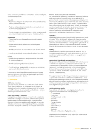 La red, activo clave para liderar el camino hacia la Educación Digital,   Entornos de simulación (formación profesional)
actúa dando soporte en:                                                   Los simuladores de aprendizaje suponen una importante evolución
                                                                          de lo que conocemos como e-Learning, ya que además de la
Formación                                                                 personalización o customización enfocada a cada sector, presentan
• Proporciona un espacio de compartición de recursos educativos           entornos simulados en los que el profesional debe tomar decisiones
  para los centros educativos.                                            idénticas a las que se encontrará en la vida real. El aprendizaje se
                                                                          basa en las consecuencias derivadas de esa toma de decisiones, ya
• Puede ser utilizado localmente, o de forma remota tanto por             que los simuladores le van a mostrar las consecuencias que en la
  alumnos como por profesores.                                            realidad producirían las acciones escogidas. De este modo se
                                                                          produce una efectiva retroalimentación en los mensajes y
• Permite compartir recursos educativos y utilizar herramientas de        las diferentes variables que se le presentan al alumno.
  comunicación/colaboración como correo electrónico y foros.
                                                                          Web Office
Colaboración                                                              Una serie de iniciativas que tratan de ofrecer una alternativa online
• Proporciona herramientas para las reuniones de trabajo y                a la “suite” Office de Microsoft. Se trataría de ofrecer los medios
  claustros.                                                              para que usuarios conectados a redes de banda ancha sean capaces
                                                                          de realizar de forma económica – a veces gratuita – y distribuida las
• Permite la tutorización de foros entre alumnos, padres                  tareas básicas de ofimática como son redactar textos, componer
  Yprofesores.                                                            hojas de cálculo, realizar presentaciones, contar con una agenda, etc.

• Permite la realización de actividades virtuales en otros centros.       Web Top
                                                                          Una web desktop o webtop es un sistema de aplicación para la
• Permite los servicios de comunicación de vídeo, e-mail, chat.           integración de aplicaciones por medio de workspace en red. Es un
                                                                          escritorio virtual en la web, funcionando en un navegador web
Gestión                                                                   como software.
• Proporciona una plataforma de seguimiento de indicadores
  de gestión y educativos.                                                Equipamiento informático de centros escolares:
                                                                          PC, equipos multifunción, Conectividad LAN / WIFI / Móvil y acceso
• Permite agilizar las gestiones de secretaría.                           a internet ó red corporativa que mejoran la comunicación y la
                                                                          accesibilidad de los alumnos a la información interna y externa, y
• Permite gestionar la seguridad de los accesos, así como lanzar          favorecen la movilidad de los alumnos en los centros escolares
  alarmas ante distintas situaciones.                                     (incluyendo las zonas exteriores) y el acceso de éstos a diferentes
                                                                          aplicaciones a través de diferentes dispositivos: PC, PDA, portátil,
A continuación se describen diferentes herramientas TIC para              teléfono IP inalámbrico, etc.
la gestión de centros educativos, agrupadas según la tipología
Formación, Colaboración y Gestión:                                        El equipamiento con banda ancha permite desde navegar, acceder
                                                                          a aplicaciones corporativas, acceder a recursos educativos.... Dicho
3.1. Formación                                                            equipamiento debe ser gestionado de forma inteligente y eficiente.
                                                                          Además los centros escolares pueden disponer de un equipamiento
Plataformas e-Learning                                                    multifunción de alta gama, dotado con capacidades de impresión,
Aplicación vía web, mediante la cual el alumno puede realizar             copia, digitalización y envío de fax.
cursos, interactuando con los contenidos, con un sistema de
evaluación, diferentes indicadores de seguimiento del curso, así          Gestión audiovisual de salas
como diferentes vías de comunicación con los tutores o con otros          Salas dotadas de lo último en tecnología audiovisual, con las
alumnos que están realizando el curso.                                    mejores calidades del mercado como por ejemplo:
                                                                          • TV panorámicas
Diseño de actividades y “webquests”                                       • Proyectores
Investigación guiada, con recursos principalmente procedentes             • Amplificadores de sonido
de Internet, que obliga a la utilización de habilidades cognitivas        • Altavoces
elevadas, prevé el trabajo cooperativo y la autonomía de los              • Micrófonos
alumnos e incluye una evaluación auténtica. Cada vez son más              • Pizarras digitales
utilizadas como recurso didáctico por los profesores, puesto que          • Teléfonos
permiten el abordaje de habilidades de manejo de información.             • Videoconferencia
                                                                          • Traducción
                                                                          • Grabación
                                                                          • Televisión o Video sobre IP y bajo demanda

                                                                          Esta solución permitirá realizar cursos interactivos, proyección de
                                                                          imágenes y control domótico.




                                                                                                                       Educación | Catalunya 4.0   11
 