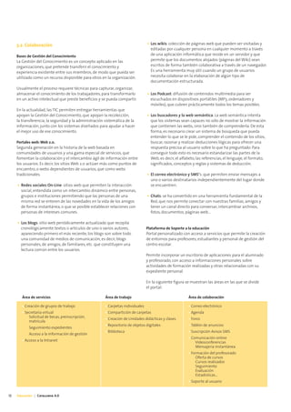 3.2. Colaboración                                                            • Los wikis: colección de páginas web que pueden ser visitadas y
                                                                                    editadas por cualquier persona en cualquier momento a través
     Bases de Gestión del Conocimiento                                              de una aplicación informática que reside en un servidor y que
     La Gestión del Conocimiento es un concepto aplicado en las                     permite que los documentos alojados (páginas del Wiki) sean
     organizaciones, que pretende transferir el conocimiento y                      escritos de forma también colaborativa a través de un navegador.
     experiencia existente entre sus miembros, de modo que pueda ser                Es una herramienta muy útil cuando un grupo de usuarios
     utilizado como un recurso disponible para otros en la organización.            necesita colaborar en la elaboración de algún tipo de
                                                                                    documentación estructurada.
     Usualmente el proceso requiere técnicas para capturar, organizar,
     almacenar el conocimiento de los trabajadores, para transformarlo            • Los Podcast: difusión de contenidos multimedia para ser
     en un activo intelectual que preste beneficios y se pueda compartir.           escuchados en dispositivos portátiles (MP3, ordenadores y
                                                                                    móviles), que cubren prácticamente todos los temas posibles.
     En la actualidad, las TIC permiten entregar herramientas que
     apoyan la Gestión del Conocimiento, que apoyan la recolección,               • Los buscadores y la web semántica: La web semántica intenta
     la transferencia, la seguridad y la administración sistemática de la           que los sistemas sean capaces no sólo de mostrar la información
     información, junto con los sistemas diseñados para ayudar a hacer              que contienen las webs, sino también de comprenderla. De esta
     el mejor uso de ese conocimiento.                                              forma, es necesario crear un sistema de búsqueda que pueda
                                                                                    entender lo que se le pide, comprender el contenido de los sitios,
     Portales web: Web 2.0.                                                         buscar, razonar y realizar deducciones lógicas para ofrecer una
     Segunda generación en la historia de la web basada en                          respuesta precisa al usuario sobre lo que ha preguntado. Para
     comunidades de usuarios y una gama especial de servicios, que                  conseguir todo esto es necesario estandarizar las partes de la
     fomentan la colaboración y el intercambio ágil de información entre            Web, es decir, el alfabeto, las referencias, el lenguaje, el formato,
     los usuarios. Es decir, los sitios Web 2.0 actúan más como puntos de           significados, conceptos y reglas y sistemas de deducción.
     encuentro, o webs dependientes de usuarios, que como webs
     tradicionales.                                                               • El correo electrónico y SMS’s: que permiten enviar mensajes a
                                                                                    uno o varios destinatarios independientemente del lugar donde
     • Redes sociales On-Line: sitios web que permiten la interacción               se encuentren.
       social, entendida como un intercambio dinámico entre personas,
       grupos e instituciones permitiendo que las personas de una                 • Chats: se ha convertido en una herramienta fundamental de la
       misma red se enteren de las novedades en la vida de los amigos               Red, que nos permite conectar con nuestras familias, amigos y
       de forma instantánea, o que se posible establecer relaciones con             tener un canal directo para conversar, intercambiar archivos,
       personas de intereses comunes.                                               fotos, documentos, páginas web...

     • Los blogs: sitio web periódicamente actualizado que recopila
       cronológicamente textos o artículos de uno o varios autores,               Plataforma de Soporte a la educación
       apareciendo primero el más reciente; los blogs son sobre todo              Portal personalizado con acceso a servicios que permite la creación
       una comunidad de medios de comunicación, es decir, blogs                   de entornos para profesores, estudiantes y personal de gestión del
       personales, de amigos, de familiares, etc. que constituyen una             centro escolar.
       lectura común entre los usuarios.
                                                                                  Permite incorporar un escritorio de aplicaciones para el alumnado
                                                                                  y profesorado, con acceso a informaciones personales sobre
                                                                                  actividades de formación realizadas y otras relacionadas con su
                                                                                  expediente personal.

                                                                                  En la siguiente figura se muestran las áreas en las que se divide
                                                                                  el portal:

        Área de servicios                               Área de trabajo                                   Área de colaboración

        • Creación de grupos de trabajo                 • Carpetas individuales                           • Correo electrónico
        • Secretaría virtual                            • Compartición de carpetas                        • Agenda
            Solicitud de becas, preinscripción,         • Creación de Unidades didácticas y clases        • Foros
            matrícula
                                                        • Repositorio de objetos digitales                • Tablón de anuncios
            Seguimiento expedientes
                                                        • Biblioteca                                      • Suscripción Avisos SMS
            Acceso a la información de gestión
                                                                                                          • Comunicación online
        • Acceso a la Intranet                                                                                Videoconferencias
                                                                                                              Mensajería instantánea
                                                                                                          • Formación del profesorado
                                                                                                              Oferta de cursos
                                                                                                              Cursos realizados
                                                                                                              Seguimiento
                                                                                                              Evaluación
                                                                                                              Estadísticas...
                                                                                                          • Soporte al usuario


12   Educación | Catalunya 4.0
 