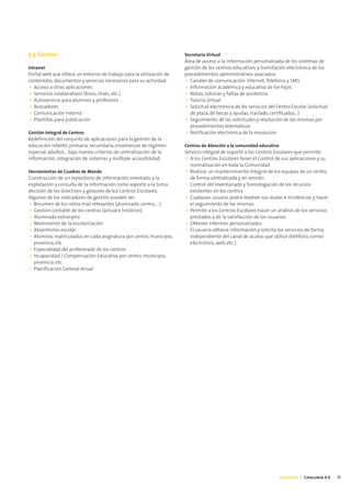3.3. Gestión                                                         Secretaría Virtual
                                                                     Área de acceso a la información personalizada de los sistemas de
Intranet                                                             gestión de los centros educativos y tramitación electrónica de los
Portal web que ofrece un entorno de trabajo para la utilización de   procedimientos administrativos asociados.
contenidos, documentos y servicios necesarios para su actividad:     • Canales de comunicación: Internet, Telefonía y SMS
 • Acceso a otras aplicaciones                                       • Información académica y educativa de los hijos
 • Servicios colaborativos (foros, chats, etc.)                      • Notas, tutorías y faltas de asistencia
 • Autoservicio para alumnos y profesores                            • Tutoría virtual
 • Buscadores                                                        • Solicitud electrónica de los servicios del Centro Escolar (solicitud
 • Comunicación Interna                                                de plaza, de becas y ayudas, traslado, certificados...)
 • Plantillas para publicación                                       • Seguimiento de las solicitudes y resolución de las mismas por
                                                                       procedimientos telemáticos
Gestión Integral de Centros                                          • Notificación electrónica de la resolución
Redefinición del conjunto de aplicaciones para la gestión de la
educación infantil, primaria, secundaria, enseñanzas de régimen      Centros de Atención a la comunidad educativa
especial, adultos... bajo nuevos criterios de centralización de la   Servicio integral de soporte a los Centros Escolares que permite:
información, integración de sistemas y múltiple accesibilidad        • A los Centros Escolares tener el Control de sus aplicaciones y su
                                                                       normalización en toda la Comunidad
Herramientas de Cuadros de Mando                                     • Realizar un mantenimiento integral de los equipos de un centro
Construcción de un repositorio de información orientado a la           de forma centralizada y en remoto
explotación y consulta de la información como soporte a la toma      • Control del Inventariado y homologación de los recursos
decisión de los directivos y gestores de los Centros Escolares.        existentes en los centros
Algunos de los indicadores de gestión pueden ser:                    • Cualquier usuario podrá resolver sus dudas e incidencias y hacer
• Resumen de los ratios más relevantes (alumnado-centro, ...)          el seguimiento de las mismas
• Gestión contable de los centros (actual e histórico)               • Permite a los Centros Escolares hacer un análisis de los servicios
• Alumnado extranjero                                                  prestados y de la satisfacción de los usuarios
• Movimiento de la escolarización                                    • Obtener informes personalizados
• Absentismo escolar                                                 • El usuario obtiene información y solicita los servicios de forma
• Alumnos matriculados en cada asignatura por centro, municipio,       independiente del canal de acceso que utilice (teléfono, correo
  provincia, etc.                                                      electrónico, web, etc.)
• Especialidad del profesorado de los centros
• Incapacidad / Compensación Educativa por centro, municipio,
  provincia, etc.
• Planificación General Anual




                                                                                                                    Educación | Catalunya 4.0   13
 