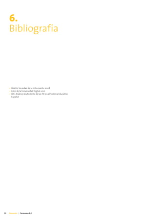 6.
     Bibliografía




     • Boletín Sociedad de la Información 2008
     • Libro de la Universidad Digital 2010
     • IDC: Análisis Multicliente de las TIC en el Sistema Educativo
       Español




20   Educación | Catalunya 4.0
 