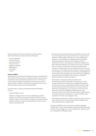 Educa3 propone más de 5500 contenidos audiovisuales en                   • Descripción: es la primera experiencia de trabajo conjunto entre
diferentes ámbitos del conocimiento clasificados en:                       las universidades catalanas para desarrollar un campus virtual
                                                                           basado en software libre, centrado en el usuario (trabajando
•   Ciencias Naturales
                                                                           aspectos como usabilidad, accesibilidad y personalización) y
•   Ciencias Sociales
                                                                           orientado a grandes volúmenes de estudiantes, tanto en
•   Educación Artística
                                                                           rendimiento como en automatización. Mediante la plataforma
•   Educación Física
                                                                           tele-colaborativa Moodle como entorno para poner en contacto
•   Lengua y Literatura
                                                                           entre sí a alumnos y profesores de atención a la diversidad.
•   Matemáticas
                                                                           El espacio incluye, desde una muy cuidada selección de recursos
•   Tecnología
                                                                           educativos con abundante producción propia, a varias propuestas
•   Tutoría
                                                                           de actividades que contemplan herramientas y metodologías de
                                                                           primer nivel como scavenger hunts (cazas del tesoro), webquest,
Proyecto CAMPUS
                                                                           second life, ejercicios de geo-referenciación y la utilización
Impulsado por la Secretaría de Telecomunicaciones y Sociedad de la
                                                                           didáctica de varias herramientas web 2.0.
Información (STSI) y que tiene por objetivo facilitar la transmisión y
compartición de conocimiento a través de las TIC. La STSI tiene al       • Participantes: El proyecto lo lidera la Secretaría de
mismo tiempo el objetivo estratégico de impulsar y promover el             Telecomunicaciones y Sociedad de la Información, y la UOC
software libre en todos los sectores de la sociedad, así como el uso       se responsabiliza de la coordinación tecnológica del proyecto,
de los estándares abiertos y la interoperabilidad.                         mientras que las otras universidades catalanas se hacen cargo
                                                                           de otras partes del desarrollo aportando sus conocimientos y
A continuación se realiza una breve descripción del Proyecto               experiencia. Participación: 1150 usuarios en el curso 06-07 de
Campus:                                                                    Educación Secundaria Obligatoria (786 profesores y 364
                                                                           alumnos). Setenta y tres fueron las aulas obertes (aulas abiertas)
• Puesta en Marcha: 2007
                                                                           de Cataluña que han participado en su primera edición y que
• Objetivo: investigar cómo las nuevas metodologías pueden                 superaron la cifra de 120.000 páginas vistas.
  ayudar a los alumnos a alcanzar los objetivos mínimos que les
                                                                         • Resultados: Actualmente, el proyecto cuenta con más de 15 socios
  permitan superar la ESO, creando un campus virtual que permita
                                                                           que se reparten las funciones de desarrollo del CAMPUS y las
  impartir enseñanza superior exclusivamente en línea, así como
                                                                           tareas de observación y seguimiento.
  de forma semipresencial.
                                                                         El proyecto CAMPUS está reconocido por la Open Knowledge
                                                                         Initiative (OKI - http://www.okiproject.org) del MIT (Massachusetts
                                                                         Institute of Technology), con lo que los módulos de campus virtual
                                                                         son compatibles con Moodle y Sakai.




                                                                                                                     Educación | Catalunya 4.0   31
 