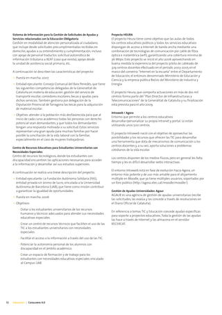 Sistema de Información para la Gestión de Solicitudes de Ayudas y         Proyecto HEURA
     Servicios relacionados con la Educación Obligatoria                       El proyecto Heura tiene como objetivo que las aulas de todos
     Gestión en modalidad de atención personalizada al ciudadano,              los centros educativos públicos y todos los servicios educativos
     que incluye desde solicitudes precumplimentadas recibidas en              dispongan de acceso a Internet de banda ancha mediante una
     domicilio, ayudas a su entendimiento y cumplimentación, incluso           combinación de tecnologías de comunicación por cable de fibra
     con apoyo de personal traductor, solicitud automática de                  óptica e inalámbrica (wifi), garantizando una cobertura mínima de
     información tributaria a AEAT (caso que exista), apoyo desde              36 Mbps. Este proyecto se inició el año 2006 aprovechando en
     la unidad de asistencia social primaria, etc.                             buena medida la experiencia del proyecto piloto de cableado de
                                                                               329 centros docentes efectuado en el período 2003-2005 en el
     A continuación se describen las características del proyecto:             marco del convenio "Internet en la escuela" entre el Departamento
                                                                               de Educación, el entonces denominado Ministerio de Educación y
     • Puesta en marcha: 2007
                                                                               Ciencia y la empresa pública Red.es del Ministerio de Industria y
     • Entidad ejecutante: Consejo Comarcal del Baix Penedés, que tiene        Energía.
       las siguientes competencias delegadas de la Generalitat de
       Cataluña en materia de educación: gestión del servicio de               El proyecto Heura, que comporta actuaciones en más de dos mil
       transporte escolar, comedores escolares, becas y ayudas para            centros forma parte del "Plan Director de Infraestructuras y
       dichos servicios. También gestiona por delegación de la                 Telecomunicaciones" de la Generalitat de Cataluña y su finalización
       Diputación Provincial de Tarragona las becas para la adquisición        está prevista para el año 2009.
       de material escolar.
                                                                               Intraweb / Agora
     • Objetivo: atender a la población más desfavorecida para que al
                                                                               Entorno que permite a los centros educativos
       inicio de cada curso académico todas las personas con derecho
                                                                               desarrollar/personalizar su propia intranet y portal. Lo están
       potencial sean demandantes, y que todos los demandantes
                                                                               utilizando unos 500 centros.
       tengan una respuesta motivada a su solicitud. Estos servicios
       representan una gran ayuda para muchas familias por hacer
                                                                               El proyecto Intraweb nació con el objetivo de aprovechar las
       posible la conciliación de la vida laboral con la familiar,
                                                                               posibilidades y los recursos que ofrecen las TIC para desarrollar
       especialmente en el caso de mujeres trabajadoras.
                                                                               una herramienta que dota de mecanismos de comunicación a los
                                                                               centros docentes y, a su vez, aporta soluciones a problemas
     Centro de Recursos Educativos para Estudiantes Universitarios con
                                                                               cotidianos de la vida escolar.
     Necesidades Especiales
     Centro de recursos tecnológicos, donde los estudiantes con
                                                                               Los centros disponen de los medios físicos, pero en general les falta
     discapacidad encuentren las aplicaciones necesarias para acceder
                                                                               tiempo y les es difícil desarrollar webs interactivas.
     a la información y desarrollar así sus estudios superiores.
                                                                               El entorno Intraweb está en fase de evolución hacia Agora, un
     A continuación se realiza una breve descripción del proyecto:
                                                                               entorno más potente y de uso más amable para el alojamiento
     • Entidad ejecutante: La Fundación Autónoma Solidaria (FAS),              múltiple en Moodle, que ya tiene múltiples usuarios, soportados por
       entidad privada sin ánimo de lucro, vinculada a la Universidad          un foro público (http://agora.xtec.cat/moodle/moodle/).
       Autónoma de Barcelona (UAB), que tiene como misión contribuir
       a garantizar la igualdad de oportunidades.                              Gestión de Ayudas Universidades: Agaur
                                                                               AGAUR es una agencia de gestión de ayudas universitarias (recibe
     • Puesta en marcha: 2006
                                                                               las solicitudes, las evalúa y las concede a través de resoluciones en
     • Objetivos:                                                              el Diario Oficial de Cataluña).
         - Dotar a los estudiantes universitarios de los recursos
                                                                               En referencia a temas TIC y Educación concede ayudas específicas
           humanos y técnicos adecuados para atender sus necesidades
                                                                               para soporte a proyectos educativos. Toda la gestión de las ayudas
           educativas especiales.
                                                                               las hace a través de Internet y las almacena en el servidor
         - Crear un centro de recursos técnicos que faciliten el uso de las    RECERCAT.
           TIC a los estudiantes universitarios con necesidades
           especiales.
         - Facilitar el acceso a la información a través del uso de las TIC.
         - Potenciar la autonomía personal de los alumnos con
           discapacidad en el ámbito académico.
         - Crear un espacio de formación y de trabajo para los
           estudiantes con necesidades educativas especiales vinculado
           al Campus UAB.




32   Educación | Catalunya 4.0
 