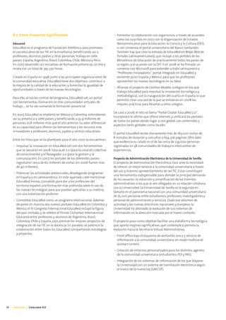 8.2. Otros Proyectos Significativos                                     • Fomentar la colaboración con organismos, a través de acuerdos
                                                                               como los suscritos en 2007 con la Organización de Estados
     Educared                                                                  Iberoamericanos para la Educación, la Ciencia y la Cultura (OEI),
     EducaRed es el programa de Fundación Telefónica para promover             o con Universia, el portal universitario del Banco Santander.
     el uso educativo de las TIC en la enseñanza, beneficiando así a           También hay que citar la entrada de EducaRed en Relpe (Red de
     profesores, alumnos, padres y otras personas; trabaja en siete            Portales Latinoamericanos), que incluye a los portales de los
     países: España, Argentina, Brasil, Colombia, Chile, México y Perú.        Ministerios de Educación de prácticamente todos los países de
     En 2007 desarrolló 120 iniciativas de formación presencial, on line y     la región; y el acuerdo con la OIT. Y en 2008 se ha firmado un
     mixta con un total de 395.330 horas.                                      convenio con Microsoft para extender a toda Latinoamérica
                                                                               “Profesores Innovadores”, portal integrado en EducaRed y
     Creado en España en 1998, junto a las principales organizaciones de       existente ya en España y México, para que los profesores
     la comunidad educativa, EducaRed tiene dos objetivos: contribuir a        aprovechen las nuevas tecnologías en su labor.
     la mejora de la calidad de la educación, y fomentar la igualdad de
                                                                             • Afianzar el proyecto de Centros Modelo (colegios en los que
     oportunidades a través de las nuevas tecnologías.
                                                                               trabaja EducaRed para impulsar la innovación tecnológica y
                                                                               metodológica), con la inauguración del cuarto en España, lo que
     Para ello, al núcleo central del programa, EducaRed.net, un portal
                                                                               permitió crear una red de la que se extraerán en 2008 las
     con herramientas, formación on line, comunidades virtuales de
                                                                               mejores prácticas para llevarlas a otros colegios.
     trabajo..., se ha ido sumando la formación presencial.
                                                                             De cara a 2008, el reto se llama “Portal Global: EducaRed 2.0”.
     En 2007, EducaRed se implantó en México y Colombia, extendiendo
                                                                             Incorporará lo último que ofrece Internet, y unificará los portales
     así su presencia a siete países y beneficiando a 35,9 millones de
                                                                             de todos los países dando lugar a uno global, con contenidos y
     personas, 10,8 millones más que el año anterior. Su valor diferencial
                                                                             aspectos tanto globales como locales.
     es su capacidad para ofrecer las herramientas y los recursos más
     innovadores a profesores, alumnos, padres y centros educativos.
                                                                             El portal EducaRed recibe diariamente más de 163.000 visitas de
                                                                             8 minutos de duración y consultas a 654.326 páginas. Otro dato
     Entre los hitos que se ha planteado para el año 2007 se encuentran:
                                                                             que evidencia su calado es el de las cerca de 234.000 personas
     • Impulsar la innovación en EducaRed.net con dos herramientas           registradas en 38 comunidades de trabajo e intercambio de
       que se lanzarán en 2008: EducaLab 2.0 (para la creación colectiva     experiencias.
       de conocimiento) y el Navegador 2.0 (para la gestión y la
       comunicación). En 2007, los portales de los diferentes países         Proyecto de Administración Electrónica de la Universidad de Sevilla
       registraron cerca de 60 millones de visitas (en 2006 fueron más       El proyecto de Administración Electrónica nace ante la necesidad
       de 40 millones).                                                      de ofrecer un mejor servicio a la comunidad universitaria a través
                                                                             del uso y máximo aprovechamiento de las TIC. Éstas constituyen
     • Potenciar las actividades presenciales, desplegando programas
                                                                             una herramienta indispensable para atender la principal demanda
       en España y en Latinoamérica. En este apartado cabe mencionar
                                                                             de los usuarios: la reducción y simplificación de los trámites
       EducaRed Innova, concebido para dar a los profesores del
                                                                             administrativos a los que se ven obligados en su relación cotidiana
       territorio español una formación más profunda sobre el uso de
                                                                             con la Universidad. La Universidad de Sevilla es la segunda en
       las nuevas tecnologías para que puedan aplicarlas a su materia,
                                                                             tamaño en el panorama nacional con una comunidad universitaria
       con una tutorización posterior.
                                                                             de 75.000 personas entre estudiantes, profesores, investigadores y
     • Consolidar EducaRed como un programa internacional. Además            personal de administración y servicios. Dado ese volumen de
       de poner en marcha dos nuevos portales EducaRed en Colombia y         actividad y las nuevas directrices nacionales y europeas, la
       México, el IV Congreso Internacional EducaRed incluyó la figura       Universidad ha abordado la evolución de sus sistemas de
       del país invitado, y se celebró el Primer Certamen Internacional      información en la dirección marcada por el nuevo contexto.
       Educared entre profesores y alumnos de Argentina, Brasil,
       Colombia, Chile y España, para premiar los mejores proyectos de       El proyecto puso como objetivo facilitar una plataforma tecnológica
       integración de las TIC en la docencia. En paralelo, se potenció la    que aporte mejoras significativas, que contemple y permita la
       colaboración entre todos los EducaRed, compartiendo estrategias       evolución hacia la Secretaría Virtual Administrativa:
       y proyectos.
                                                                             • Front office bajo el esquema de ventanilla única y servicio de
                                                                               información a la comunidad universitaria en modo multicanal
                                                                               (contact center).
                                                                             • Creación de entornos personalizados para los distintos agentes
                                                                               de la comunidad universitaria (estudiantes, PDI y PAS).
                                                                             • Integración de los sistemas de información de los que dispone
                                                                               la Universidad con un sistema de tramitación electrónica según
                                                                               el marco de la nueva Ley (LAECSP).




34   Educación | Catalunya 4.0
 