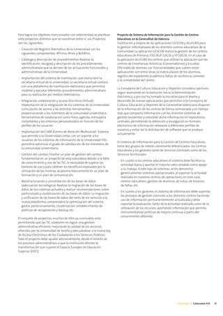 Para lograr los objetivos mencionados con anterioridad, se plantean     Proyecto de Sistema de Información para la Gestión de Centros
siete proyectos distintos que se coordinan entre sí. Los Proyectos      Educativos en la Generalitat de Valencia.
son los siguientes:                                                     Sustitución y mejora de las aplicaciones GESCEN y ALLEGRO para
                                                                        la gestión informatizada de los distintos centros educativos de la
• Creación del Registro Telemático de la Universidad con los
                                                                        Comunidad. La aplicación GESCEN realiza la gestión de los centros
  siguientes componentes: @firma, @ries y Not@rio.
                                                                        educativos de Primaria, ESO, BUP, LOGSE y FP LOGSE. En el caso de
• Catálogo y descripción de procedimientos. Realizar la                 la aplicación ALLEGRO los centros que utilizan la aplicación son los
  identificación, recogida y descripción de los procedimientos          centros de Enseñanzas Artísticas (Conservatorios) y Escuelas
  administrativos que se deriven de las actuaciones funcionales y       Oficinales de Idiomas. Las funcionalidades que cubren estas
  administrativas de la Universidad.                                    aplicaciones son entre otras, la matriculación de los alumnos,
                                                                        registro del expediente académico, faltas de asistencia, comedor
• Implantación del sistema de tramitación, que evolucione la
                                                                        o la contabilidad del centro.
  secretaría virtual de la universidad. La secretaría virtual contará
  con una plataforma de tramitación electrónica que permitirá
                                                                        La Consejería de Cultura, Educación y Deportes considera oportuno
  modelar y ejecutar diferentes procedimientos administrativos
                                                                        seguir avanzando en la evolución hacia la Administración
  para su realización por medios telemáticos.
                                                                        Electrónica, y por eso ha tomado la iniciativa para el diseño y
• Integración, colaboración y acceso (Escritorio Virtual).              desarrollo de nuevas aplicaciones que permitan a la Consejería de
  Implantación de la integración de los sistemas de la Universidad      Cultura, Educación y Deportes de la Generalitat Valenciana disponer
  como punto de acceso a las distintas herramientas,                    de la información de los centros de forma centralizada y en tiempo
  proporcionando a los miembros de la comunidad universitaria           real, que comparta información con los distintos sistemas de
  herramientas de colaboración como foros, agenda, mensajería           gestión existentes y consolide dicha información en repositorios
  instantánea y los entornos personalizados en función de los           centrales, permitiendo la obtención y divulgación en formato
  perfiles de los usuarios.                                             electrónico de información relevante a diferentes perfiles de
                                                                        usuarios y evitar así la distribución de software que se produce
• Implantación del CAM (Centro de Atención Multicanal). Sistema
                                                                        actualmente.
  que permite a la Universidad contar con un soporte a los
  usuarios de los sistemas de información de la Universidad. Ello
                                                                        El Sistema de Información para la Gestión de Centros Educativos,
  permitirá optimizar el grado de satisfacción de los miembros de
                                                                        tiene dos grupos de interés claramente diferenciados: los Centros
  la comunidad universitaria.
                                                                        Educativos y los gestores tanto de Servicios Centrales como de los
• Gestión del cambio. Diseñar un plan de gestión del cambio,            Servicios Territoriales:
  fundamental en un proyecto de esta naturaleza debido a la falta
                                                                        • En cuanto a los centros educativos, el sistema debe facilitar su
  de conocimiento y uso de las TIC, la necesidad de superar las
                                                                          actividad diaria y aportar el máximo valor añadido como apoyo
  barreras de uso y para obtener los beneficios esperados por la
                                                                          a su trabajo. A este tipo de sistemas, se les denomina
  utilización de las mismas, se plasma básicamente en un plan de
                                                                          genéricamente sistemas operacionales, al soportar la actividad
  formación y un plan de comunicación.
                                                                          realizada en nuestros centros de operaciones, en este caso,
• Reestructuración y consolidación de las bases de datos                  centros educativos: gestión de alumnos, de notas, de horarios,
  (adecuación tecnológica). Realizar la migración de las bases de         de faltas, etc.
  datos de los sistemas actuales y realizar recomendaciones sobre
                                                                        • En cuanto a los gestores, el sistema de información debe soportar
  particionado y clusterización de las bases de datos. La migración
                                                                          los procesos de gestión comunes a los distintos centros haciendo
  y unificación de las bases de datos del resto de los servicios a la
                                                                          uso de información permanentemente actualizada y debe
  nueva plataforma, comprenderá la optimización del sistema
                                                                          soportar la evaluación, tanto de la actividad realizada como de la
  gestor, particionamiento, clusterización, establecimiento de
                                                                          utilización de los recursos, aportando información que permita
  políticas de recuperación y backup, etc.
                                                                          instrumentalizar políticas de mejora continua a partir del
                                                                          conocimiento obtenido.
El conjunto de proyectos, muchos de ellos ya concluidos, está
permitiendo que las TIC colaboren en lograr una gestión
administrativa eficiente, mejorando la calidad de los servicios
ofrecidos por la Universidad de Sevilla y adecuándose a la nueva Ley
de Acceso Electrónico de los Ciudadanos a los Servicios Públicos.
Todo el proyecto debe ayudar adicionalmente, desde el ámbito de
los procesos administrativos, a que la institución afronte la
transformación que supone el Espacio Europeo de Educación
Superior (EEES).




                                                                                                                     Educación | Catalunya 4.0   35
 