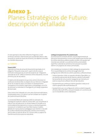 Anexo 3.
Planes Estratégicos de Futuro:
descripción detallada



En este apartado se describen diferentes Programas a nivel               Catálogo de Equipamientos TIC y Audiovisuales
territorial, nacional e internacional, que se pretenden llevar a cabo,   Durante el primer trimestre del año 2009 el Departamento de
teniendo en cuenta las líneas de actuación y los objetivos marcados      Educación está poniendo en servicio este proyecto para facilitar que
en el ámbito educacional.                                                los centros educativos públicos puedan acceder a los equipos que
                                                                         necesitan para atender a sus planteamientos y necesidades
9.1. Cataluña                                                            específicas, salvando las economías de escala que se pueden
                                                                         obtener con proyectos de compra centralizados.
Proyecto IATIC
Siguiendo las líneas de actuación brevemente apuntadas en el             Una novedad que incorpora el citado catálogo de equipamientos
programa “Educación 2004-2007”, a partir del año 2004 se                 TIC es la posibilidad de los centros de escoger entre tres
estimuló la realización de una serie de proyectos de “integración        configuraciones diferentes de sistema operativo y software de base:
avanzada de las TIC” (IATIC) en diversos centros educativos, cinco de
                                                                         • Sistema operativo Linkat con paquete ofimático OpenOffice 3.0,
primaria y tres de secundaria.
                                                                           con diversas aplicaciones de de creación y edición multimedia,
                                                                           herramientas de comunicación, navegación por Internet y un
El objetivo de este proyecto era que estos centros estuviesen en
                                                                           extenso conjunto de software libre de tipo educativo.
condiciones de desarrollar un proyecto de uso intensivo e integrado
de las TIC en diversas áreas curriculares con planteamientos             • Equipamiento que combina el sistema operativo Linkat con el
innovadores en los ámbitos organizativo y metodológico con el fin          sistema operativo Microsoft Windows XP.
de estimular la creatividad, la investigación y el trabajo cooperativo
                                                                         • Equipamiento que, a la configuración anterior, añade el paquete
del alumnado.
                                                                           ofimático Microsoft Office 2003 preinstalado, con una licencia de
                                                                           uso no transferible a otros ordenadores.
Estos centros han trabajado con unos ratios alumnos/ordenadores
comprendidos entre 2 y 4, para lo cual han contado con el soporte
de la administración educativa.

La Universitat Oberta de Catalunya (UOC) ha realizado una
investigación específica sobre los centros IATIC, que actualmente se
halla en vías de publicación. Un asunto todavía no resuelto es la
continuidad de esta experiencia o incluso su eventual expansión,
necesaria en la medida en que hace falta impulsar modelos
globales de nuevas prácticas pedagógicas que intenten ir más allá
de la esfera individual del profesorado, creando conocimiento y
pericia sobre la inserción de las TIC e incluso sobre su papel en la
transformación de las prácticas educativas.




                                                                                                                     Educación | Catalunya 4.0   37
 