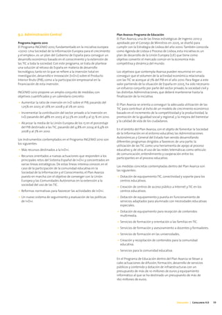 9.2. Administración Central                                             Plan Avanza: Programa de Educación
                                                                        El Plan Avanza, una de las líneas estratégicas de Ingenio 2010 y
Programa Ingenio 2010                                                   aprobado por el Consejo de Ministros en 2005, se diseñó para
El Programa INGENIO 2010, fundamentado en la iniciativa europea         cumplir con la Estrategia de Lisboa del año 2000. También conocida
«i2010: Una Sociedad de la Información Europea para el crecimiento      como Agenda de Lisboa o Proceso de Lisboa, esta iniciativa es un
y el empleo», es un plan del Gobierno de España para conseguir un       plan de desarrollo de la Unión Europea (UE) que tiene como
desarrollo económico basado en el conocimiento y la extensión de        objetivo convertir el mercado común en la economía más
las TIC a toda la sociedad. Con este programa, se trata de plantear     competitiva y dinámica del mundo.
una solución al retraso de España en materia de desarrollo
tecnológico, tanto en lo que se refiere a la inversión total en         Los objetivos que contempla Avanza pueden resumirse en uno:
investigación, desarrollo e innovación (I+D+i) sobre el Producto        conseguir que el volumen de la actividad económica relacionada
Interior Bruto (PIB), como a la participación empresarial en la         con las TIC se acerque al 7% del PIB en el año 2010. Para llegar a este
financiación de esta inversión.                                         valor partiendo de la situación de España en 2005, ha sido necesario
                                                                        un esfuerzo conjunto por parte del sector privado, la sociedad civil y
INGENIO 2010 propone un amplio conjunto de medidas, con                 las distintas Administraciones, que deberá mantenerse hasta la
objetivos cuantificados y un calendario concreto:                       finalización de la iniciativa.
• Aumentar la ratio de inversión en I+D sobre el PIB, pasando del
                                                                        El Plan Avanza se orienta a conseguir la adecuada utilización de las
  1,05% en 2003 al 1,6% en 2008 y al 2% en 2010.
                                                                        TIC para contribuir al éxito de un modelo de crecimiento económico
• Incrementar la contribución del sector privado a la inversión en      basado en el incremento de la competitividad y la productividad, la
  I+D, pasando del 48% en 2003 al 52,5% en 2008 y al 55 % en 2010.      promoción de la igualdad social y regional, y la mejora del bienestar
                                                                        y la calidad de vida de los ciudadanos.
• Alcanzar la media de la Unión Europea de los 15 en el porcentaje
  del PIB destinado a las TIC, pasando del 4,8% en 2004 al 6,4% en
                                                                        En el ámbito del Plan Avanza, con el objeto de fomentar la Sociedad
  2008 y al 7% en 2010.
                                                                        de la Información en el entorno educativo, las Administraciones
                                                                        Autonómicas y General del Estado han venido desarrollando
Los Instrumentos contemplados en el Programa INGENIO 2010 son
                                                                        diferentes programas dirigidos a favorecer, de una parte, la
los siguientes:
                                                                        utilización de las TIC como una herramienta de apoyo al proceso
• Más recursos destinados a la I+D+i.                                   educativo y, de otra, el uso de las redes telemáticas como vehículo
                                                                        de comunicación, entendimiento y cooperación entre los
• Recursos orientados a nuevas actuaciones que responden a los
                                                                        participantes en el proceso educativo.
  principales retos del Sistema Español de I+D+i y concentrados en
  varias líneas estratégicas. De estas líneas interesa conocer, en el
                                                                        Las medidas concretas contempladas dentro del Plan Avanza son
  caso de la participación de la comunidad educativa en la
                                                                        las siguientes:
  Sociedad de la Información y el Conocimiento, el Plan Avanza
  puesto en marcha con el objetivo de converger con la Unión            • Dotación de equipamiento TIC, conectividad y soporte para los
  Europea y las Comunidades Autónomas en la extensión a la                centros educativos.
  sociedad del uso de las TIC.
                                                                        • Creación de centros de acceso público a Internet y TIC en los
• Reformas normativas para favorecer las actividades de I+D+i.            centros educativos.
• Un nuevo sistema de seguimiento y evaluación de las políticas         • Dotación de equipamiento y puesta en funcionamiento de
  de I+D+i.                                                               servicios adaptados para alumnado con necesidades educativas
                                                                          especiales.
                                                                        • Dotación de equipamiento para recepción de contenidos
                                                                          multimedia.
                                                                        • Servicios de formación y orientación a las familias en TIC.
                                                                        • Servicios de formación y asesoramiento a docentes y formadores.
                                                                        • Servicios de formación en las universidades.
                                                                        • Creación y recopilación de contenidos para la comunidad
                                                                          educativa.
                                                                        • Servicios para la comunidad educativa.

                                                                        En el Programa de Educación dentro del Plan Avanza se llevan a
                                                                        cabo actuaciones de difusión, formación, desarrollo de servicios
                                                                        públicos y contenido y dotación de infraestructuras con un
                                                                        presupuesto de más de 10 millones de euros y equipamiento
                                                                        informático al que se ha destinado un presupuesto de más de
                                                                        160 millones de euros.




                                                                                                                      Educación | Catalunya 4.0   39
 
