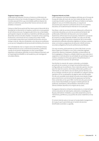 Programas Campus en Red                                                 Programas Internet en el Aula
El Ministerio de Industria, Turismo y Comercio y el Ministerio de       Como respuesta a las líneas estratégicas definidas por el Consejo de
Educación y Ciencia han iniciado el programa Campus en Red, una         Europa de Lisboa, de marzo de 2001, por medio del plan de acción
iniciativa que permitirá a 44 universidades públicas disponer de        e-Learning, Concebir la educación del futuro, el Gobierno de España
cobertura inalámbrica para desarrollar futuros servicios de valor       adoptó en 2002, en el ámbito educativo, un conjunto de
añadido e innovación.                                                   actuaciones para impulsar la utilización de las TIC en el sistema
                                                                        educativo, con la denominación Internet en la Escuela (IeE).
Campus en Red forma parte del Plan Avanza para el desarrollo de la
Sociedad de la Información en España y cuenta con un presupuesto        Para llevar a cabo las acciones de diseño, elaboración y difusión de
de 7,8 millones de euros. El programa permitirá a las universidades     contenidos educativos, así como las acciones de formación del
participantes disponer de cobertura inalámbrica del 85% para poder      profesorado, el Ministerio de Educación y las Comunidades
desarrollar servicios de valor añadido e innovación como e-Learning,    Autónomas cofinanciaron las actuaciones, mediante la suscripción
localización o transmisión de voz a través de las redes IP (VIP).       de convenios anuales bilaterales del MEC con cada una de ellas.
La comunidad universitaria que se beneficiará de estos servicios        Esta actuación significó la puesta a disposición de la comunidad
incluye a más de 1.283.000 estudiantes, cerca de 90.000 profesores      educativa de contenidos educativos digitales en red para cuarenta
y casi 40.000 trabajadores del personal administrativo y de servicio.   áreas curriculares y asignaturas de educación infantil, primaria,
                                                                        secundaria obligatoria, formación profesional y bachillerato.
Con la finalidad de crear un espacio único de movilidad, Campus
en Red facilitará el acceso a Internet de estudiantes y profesores      Con esta iniciativa, prácticamente se cubrió el 85 % del currículo
cuando se encuentren desplazados en otras universidades                 básico fijado por el Estado en 2001. Estos contenidos digitales
españolas y extranjeras adheridas al servicio Movíais/Eduroam, que      interactivos, abiertos, modulares y flexibles, se desarrollaron de
en España gestiona RedIRIS, la red académica y de investigación         forma agregada, en bloques y unidades didácticas para cada área o
vinculada a Red.es.                                                     asignatura y nivel educativo. Las actividades de aprendizaje, en gran
                                                                        número, se evalúan en línea para aportar retroalimentación al
                                                                        alumno y afianzar el proceso de aprendizaje.

                                                                        Para facilitar la creación de nuevos contenidos y actividades
                                                                        por parte de los usuarios, se incluyen herramientas abiertas y
                                                                        configurables por los profesores. Estos materiales aportan recursos
                                                                        para tres tipos de usuarios: alumnado, profesorado y público, con
                                                                        información, en este último caso, de interés para las familias. Una
                                                                        de sus ventajas consiste en que son utilizables en cualquier sistema
                                                                        operativo con los visualizadores de páginas web más difundidos.
                                                                        Por ello, son accesibles tanto desde la escuela como desde el hogar
                                                                        para convertirse en una herramienta de apoyo para las familias.
                                                                        Estos contenidos, en los que el MEC invirtió cerca de 4.500.000 de
                                                                        euros, fueron desarrollados por equipos multidisciplinares de
                                                                        profesores, diseñadores y desarrolladores informáticos, estos
                                                                        últimos también docentes en la mayoría de los casos.

                                                                        El programa Internet en el Aula ha intervenido en un total de 8.396
                                                                        centros educativos de toda España, realizando un despliegue de
                                                                        89.979 ordenadores instalados, 23.415 vídeo proyectores, pizarras
                                                                        interactivas y periféricos y 7.515 puntos de acceso inalámbrico en las
                                                                        aulas.

                                                                        El número total de aulas en las que se ha ejecutado el programa es
                                                                        de 71.979, lo que ha permitido que el número de alumnos
                                                                        beneficiados asciendan a 2.347.089.




                                                                                                                     Educación | Catalunya 4.0   41
 