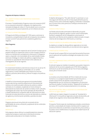 Programas de Empresa e Industria                                         SAFER INTERNET PLUS
                                                                              El objetivo del programa “The safer Internet” es promover un uso
     CIP - COMPETITIVENESS AND INNOVATION FRAMEWORK
                                                                              más seguro de Internet y las TIC en línea (especialmente para los
     PROGRAMME
                                                                              niños) y luchar contra contenidos ilegales y contenidos no deseados
     El primero "Competitividad y Programa marco de Innovación (CIP)"         por el usuario final, como parte de un enfoque armonioso de la
     es una respuesta coherente e integrada a los objetivos de la             Unión Europea.
     renovada estrategia de Lisboa. En marcha desde 2007 a 2013, tiene
     un presupuesto de aproximadamente 3.6 mil millones de euros.             FONDOS ESTRUCTURALES
                                                                              Los fondos estructurales promueven el desarrollo y el ajuste
     ICT POLICY SUPPORT PROGRAMME
                                                                              estructural de las regiones, ayudan a luchar contra el desempleo,
     El Programa de Políticas de Apoyo (ICT PSP) aspira a estimular la        facilitan la adaptación de los trabajadores y promueven el
     innovación y competitividad a través de la respuesta más amplia y        desarrollo rural. Muchos de los proyectos subvencionados incluyen
     el mejor uso de ICT por parte de los ciudadanos, gobiernos y             sistemas de tecnología de la información y e-Learning.
     negocios.
                                                                              FONDO EUROPEO DE DESARROLLO REGIONAL (FEDER)
     Otros Programas
                                                                              Su objetivo es corregir los desequilibrios regionales en la Unión
                                                                              Europea y fomentar el desarrollo y la reconversión de las regiones.
     @LIS
     @LIS es un programa de cooperación de la Comisión Europea que se         FONDO SOCIAL EUROPEO (FSE)
     propone reforzar la cooperación entre la Unión Europea y América
                                                                              El Fondo Social Europeo (FSE) es la principal herramienta financiera
     Latina en el ámbito de la sociedad de la información. El programa
                                                                              para la aplicación de la política estratégica de empleo de la Unión
     aspira a responder a las necesidades de las colectividades locales,
                                                                              Europea.
     estimular el diálogo en materia de políticas y reglamentación y
     aumentar la capacidad de interconexión entre colectivos de
                                                                              ACCIONES AMPARADAS POR EL ARTÍCULO 6 DEL REGLAMENTO FSE,
     investigadores de las dos regiones.
                                                                              2000 – 2006
     e-GOVERNMENT                                                             El artículo 6 apoya las medidas innovadoras que puedan mejorar la
                                                                              realización de las acciones apoyadas por el FSE. Dicho programa
     El e-Government (Gobierno electrónico) se basa en el uso de las TIC
                                                                              estimula el uso de herramientas de las TI en el marco del diálogo
     en administraciones públicas combinadas con un cambio
                                                                              social y de la inclusión social.
     organizativo y nuevas habilidades para mejorar los servicios
     públicos y procesos democráticos y reforzar el apoyo a las políticas
                                                                              EQUAL
     públicas.
                                                                              La iniciativa comunitaria EQUAL del FSE en materia de recursos
     e-HEALTH                                                                 humanos, es un programa experimental que permite poner a
                                                                              prueba nuevas formas de abordar la discriminación y la
     e-Health es la herramienta para ganancias de productividad
                                                                              desigualdad de que son víctimas los trabajadores y las personas
     sustanciales de hoy, mientras proporciona el instrumento del
                                                                              que buscan empleo. El ámbito temático “Adaptación al cambio y a
     mañana a los reestructurados sistemas de asistencia médica
                                                                              las nuevas TIC" se centra fundamentalmente en el e-Learning.
     centrados en el ciudadano, respetando al mismo tiempo la
     diversidad de las tradiciones de asistencia médica multi-culturales,
                                                                              INICIATIVA REGIONAL PARA LA SOCIEDAD DE LA INFORMACIÓN
     multilingües de Europa. Hay muchos ejemplos de desarrollos de
                                                                              (RISI, en sus siglas inglesas)
     e-Health satisfactorios incluyendo redes de información de salud,
     historiales de salud electrónicos, servicios de telemedicina, sistemas   La RISI tiene por objeto integrar el concepto de “Sociedad de la
     de vigilancia y monitorización portátiles, y portales de salud.          Información” en las políticas regionales y locales de desarrollo y de
                                                                              empleo de las regiones menos favorecidas (RMF) de la UE.
     e-CONTENTPLUS
                                                                              TEMPUS
     Programa plurianual comunitario de incremento de las
     posibilidades de acceso, utilización y explotación de los contenidos     El esquema TransEuropeo de movilidad para estudios universitarios
     digitales en Europa.                                                     permite a universidades de Estados miembros del EU cooperar con
                                                                              países de los Balcanes occidentales, Europa del este y Asia central, y
     MEDIA PLUS                                                               los países socios mediterráneos en proyectos de modernización de
                                                                              educación superior.
     Este programa desea reforzar la competitividad de la industria
     audiovisual europea, en particular la distribución de obras
     audiovisuales producidas en los Estados miembros.




44   Educación | Catalunya 4.0
 