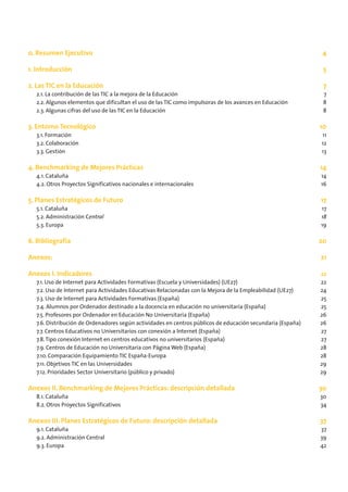 0. Resumen Ejecutivo                                                                                        4

1. Introducción                                                                                              5

2. Las TIC en la Educación                                                                                   7
  2.1. La contribución de las TIC a la mejora de la Educación                                                7
  2.2. Algunos elementos que dificultan el uso de las TIC como impulsoras de los avances en Educación        8
  2.3. Algunas cifras del uso de las TIC en la Educación                                                     8

3. Entorno Tecnológico                                                                                      10
  3.1. Formación                                                                                            11
  3.2. Colaboración                                                                                         12
  3.3. Gestión                                                                                              13

4. Benchmarking de Mejores Prácticas                                                                        14
  4.1. Cataluña                                                                                             14
  4.2. Otros Proyectos Significativos nacionales e internacionales                                          16

5. Planes Estratégicos de Futuro                                                                            17
  5.1. Cataluña                                                                                             17
  5.2. Administración Central                                                                               18
  5.3. Europa                                                                                               19

6. Bibliografía                                                                                             20

Anexos:                                                                                                     21

Anexos I. Indicadores                                                                                       22
  7.1. Uso de Internet para Actividades Formativas (Escuela y Universidades) (UE27)                         22
  7.2. Uso de Internet para Actividades Educativas Relacionadas con la Mejora de la Empleabilidad (UE27)    24
  7.3. Uso de Internet para Actividades Formativas (España)                                                 25
  7.4. Alumnos por Ordenador destinado a la docencia en educación no universitaria (España)                 25
  7.5. Profesores por Ordenador en Educación No Universitaria (España)                                      26
  7.6. Distribución de Ordenadores según actividades en centros públicos de educación secundaria (España)   26
  7.7. Centros Educativos no Universitarios con conexión a Internet (España)                                27
  7.8. Tipo conexión Internet en centros educativos no universitarios (España)                              27
  7.9. Centros de Educación no Universitaria con Página Web (España)                                        28
  7.10. Comparación Equipamiento TIC España-Europa                                                          28
  7.11. Objetivos TIC en las Universidades                                                                  29
  7.12. Prioridades Sector Universitario (público y privado)                                                29

Anexos II. Benchmarking de Mejores Prácticas: descripción detallada                                         30
  8.1. Cataluña                                                                                             30
  8.2. Otros Proyectos Significativos                                                                       34

Anexos III. Planes Estratégicos de Futuro: descripción detallada                                            37
  9.1. Cataluña                                                                                             37
  9.2. Administración Central                                                                               39
  9.3. Europa                                                                                               42
 