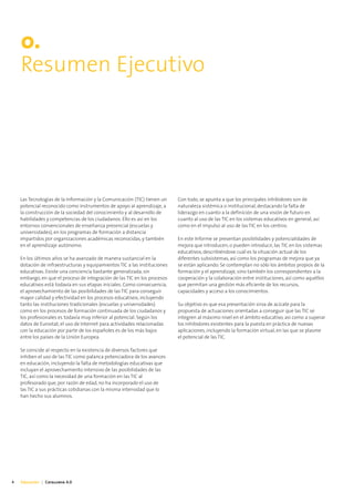 0.
    Resumen Ejecutivo




    Las Tecnologías de la Información y la Comunicación (TIC) tienen un    Con todo, se apunta a que los principales inhibidores son de
    potencial reconocido como instrumentos de apoyo al aprendizaje, a      naturaleza sistémica o institucional, destacando la falta de
    la construcción de la sociedad del conocimiento y al desarrollo de     liderazgo en cuanto a la definición de una visión de futuro en
    habilidades y competencias de los ciudadanos. Ello es así en los       cuanto al uso de las TIC en los sistemas educativos en general, así
    entornos convencionales de enseñanza presencial (escuelas y            como en el impulso al uso de las TIC en los centros.
    universidades), en los programas de formación a distancia
    impartidos por organizaciones académicas reconocidas, y también        En este Informe se presentan posibilidades y potencialidades de
    en el aprendizaje autónomo.                                            mejora que introducen, o pueden introducir, las TIC en los sistemas
                                                                           educativos, describiéndose cuál es la situación actual de los
    En los últimos años se ha avanzado de manera sustancial en la          diferentes subsistemas, así como los programas de mejora que ya
    dotación de infraestructuras y equipamientos TIC a las instituciones   se están aplicando. Se contemplan no sólo los ámbitos propios de la
    educativas. Existe una conciencia bastante generalizada, sin           formación y el aprendizaje, sino también los correspondientes a la
    embargo, en que el proceso de integración de las TIC en los procesos   cooperación y la colaboración entre instituciones, así como aquéllos
    educativos está todavía en sus etapas iniciales. Como consecuencia,    que permitan una gestión más eficiente de los recursos,
    el aprovechamiento de las posibilidades de las TIC para conseguir      capacidades y acceso a los conocimientos.
    mayor calidad y efectividad en los procesos educativos, incluyendo
    tanto las instituciones tradicionales (escuelas y universidades)       Su objetivo es que esa presentación sirva de acicate para la
    como en los procesos de formación continuada de los ciudadanos y       propuesta de actuaciones orientadas a conseguir que las TIC se
    los profesionales es todavía muy inferior al potencial. Según los      integren al máximo nivel en el ámbito educativo, así como a superar
    datos de Eurostat, el uso de Internet para actividades relacionadas    los inhibidores existentes para la puesta en práctica de nuevas
    con la educación por parte de los españoles es de los más bajos        aplicaciones, incluyendo la formación virtual, en las que se plasme
    entre los países de la Unión Europea.                                  el potencial de las TIC.

    Se coincide al respecto en la existencia de diversos factores que
    inhiben el uso de las TIC como palanca potenciadora de los avances
    en educación, incluyendo la falta de metodologías educativas que
    incluyan el aprovechamiento intensivo de las posibilidades de las
    TIC, así como la necesidad de una formación en las TIC al
    profesorado que, por razón de edad, no ha incorporado el uso de
    las TIC a sus prácticas cotidianas con la misma intensidad que lo
    han hecho sus alumnos.




4   Educación | Catalunya 4.0
 