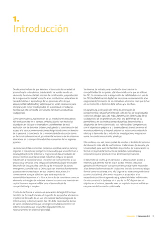 1.
Introducción




Desde antes incluso de que existiera el concepto de sociedad tal         Se observa, de entrada, una correlación directa entre la
y como hoy lo entendemos, la educación ha venido siendo un               competitividad de los países y la intensidad con la que se utilizan
elemento fundamental del proceso de construcción y reproducción          las TIC. En consecuencia, la adquisición de habilidades en el uso de
de la organización social. Se confía a las instituciones educativas la   las TIC (la alfabetización digital) se incorpora necesariamente a las
tarea de tutelar el aprendizaje de las personas. a fin de que            exigencias de formación de los individuos, al mismo nivel que lo fue
adquieran las habilidades y valores que les serán necesarios para        en su momento el dominio de la lectura y la escritura.
integrarse del mejor modo posible en la sociedad, en todas las
facetas que ello comporta (personales, familiares, productivas,          En paralelo, la aceleración del ritmo de generación de
ciudadanas).                                                             conocimientos y el acortamiento del ciclo de vida de los productos
                                                                         y servicios obligan cada vez más a la formación continuada de los
Como consecuencia, los objetivos de las instituciones educativas         ciudadanos y de los profesionales, más allá del tiempo de su
han evolucionado en el tiempo a medida que lo han hecho las              permanencia en las instituciones educativas, desarrollando y
sociedades en las que se insertaban. Los referentes de esta              adaptando de forma continuada sus habilidades y competencias
evolución son de distintos órdenes, incluyendo la consideración del      con el objetivo de preparar a la juventud en su transición entre el
acceso a la educación en condiciones de igualdad como un derecho         mundo académico y el laboral, encarar los retos cambiantes de la
de la persona, la conciencia de la relevancia de la educación como       oferta y la demanda de la industria e investigación y mejorar, en
un factor de cohesión social, y también la incidencia de los sistemas    suma, las condiciones de vida y trabajo.
educativos en la competitividad de las economías de las regiones
y países.                                                                Ello conlleva, a su vez, la necesidad de ampliar el ámbito del sistema
                                                                         de Educación más allá de sus fronteras tradicionales (la escuela y la
La evolución de las economías modernas conlleva para los países y        Universidad), para asimilar también los ámbitos de la educación no
regiones el requisito de competir en mercados que se conforman a         formal, incluyendo la formación de carácter especializado y
escala global. En este entorno, la migración de las actividades de       corporativo que se produce en los ámbitos empresariales.
producción típicas de la sociedad industrial obliga a los países
industriales a incorporar dosis crecientes de ‘conocimiento’ a sus       El desarrollo de las TIC, y en particular la ubicuidad del acceso a
productos y servicios. Una obligación compendiada por el notable         Internet, que permite hoy en día el acceso remoto a recursos
desarrollo de la capacidad científica y de innovación de países          globales de información y de conocimiento, hace viable responder
emergentes, como la India o China, que han invertido fuertemente         a las demandas formativas del ciudadano (no sólo durante su etapa
y con excelentes resultados en sus sistemas educativos. En               formal como estudiante, sino a lo largo de su vida como profesional
consecuencia, aunque sólo fuera por este requisito de                    y como ciudadano), ofreciendo respuestas adaptadas a las
sostenibilidad económica, la Educación se ha de considerar como un       necesidades, estilos de aprendizaje y potencialidades individuales.
elemento estratégico de máxima relevancia, como una inversión en         En este contexto, la destreza en el uso de las TIC deja de ser un
capital humano imprescindible para el desarrollo de la                   objetivo en sí mismo, pasando a ser un requisito imprescindible en
competitividad y el empleo.                                              ese proceso de formación continuada.

El reto de dar forma al sistema de educación del siglo XXI incluye
también, de forma destacada, el requisito de aprovechar al máximo
el potencial derivado de un uso intensivo de las Tecnologías de la
Información y la Comunicación (las TIC). Esta necesidad se deriva
de varios condicionantes que convergen simultáneamente en el
sistema educativo, que se apuntan seguidamente, no
necesariamente en orden de prioridad.

                                                                                                                      Educación | Catalunya 4.0   5
 