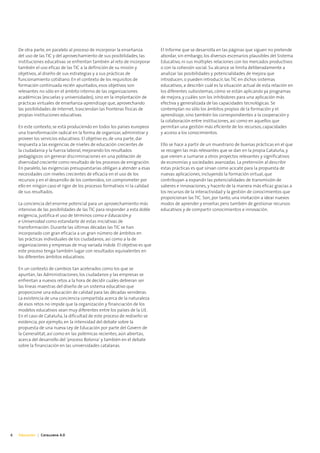 De otra parte, en paralelo al proceso de incorporar la enseñanza        El Informe que se desarrolla en las páginas que siguen no pretende
    del uso de las TIC y del aprovechamiento de sus posibilidades, las      abordar, sin embargo, los diversos escenarios plausibles del Sistema
    instituciones educativas se enfrentan también al reto de incorporar     Educativo, ni sus múltiples relaciones con los mercados productivos
    también el uso eficaz de las TIC a la definición de su misión y         o con la cohesión social. Su alcance se limita deliberadamente a
    objetivos, al diseño de sus estrategias y a sus prácticas de            analizar las posibilidades y potencialidades de mejora que
    funcionamiento cotidiano. En el contexto de los requisitos de           introducen, o pueden introducir, las TIC en dichos sistemas
    formación continuada recién apuntados, esos objetivos son               educativos, a describir cuál es la situación actual de esta relación en
    relevantes no sólo en el ámbito interno de las organizaciones           los diferentes subsistemas, cómo se están aplicando ya programas
    académicas (escuelas y universidades), sino en la implantación de       de mejora, y cuáles son los inhibidores para una aplicación más
    prácticas virtuales de enseñanza-aprendizaje que, aprovechando          efectiva y generalizada de las capacidades tecnológicas. Se
    las posibilidades de Internet, trasciendan las fronteras físicas de     contemplan no sólo los ámbitos propios de la formación y el
    propias instituciones educativas.                                       aprendizaje, sino también los correspondientes a la cooperación y
                                                                            la colaboración entre instituciones, así como en aquellos que
    En este contexto, se está produciendo en todos los países europeos      permitan una gestión más eficiente de los recursos, capacidades
    una transformación radical en la forma de organizar, administrar y      y acceso a los conocimientos.
    proveer los servicios educativos. El objetivo es, de una parte, dar
    respuesta a las exigencias de niveles de educación crecientes de        Ello se hace a partir de un muestrario de buenas prácticas en el que
    la ciudadanía y la fuerza laboral, mejorando los resultados             se recogen las más relevantes que se dan en la propia Cataluña, y
    pedagógicos sin generar discriminaciones en una población de            que vienen a sumarse a otros proyectos relevantes y significativos
    diversidad creciente como resultado de los procesos de emigración.      de economías y sociedades avanzadas. La pretensión al describir
    En paralelo, las exigencias presupuestarias obligan a atender a esas    estas prácticas es que sirvan como acicate para la propuesta de
    necesidades con niveles crecientes de eficacia en el uso de los         nuevas aplicaciones, incluyendo la formación virtual, que
    recursos y en el desarrollo de los contenidos, sin comprometer por      contribuyan a expandir las potencialidades de transmisión de
    ello en ningún caso el rigor de los procesos formativos ni la calidad   saberes e innovaciones, y hacerlo de la manera más eficaz gracias a
    de sus resultados.                                                      los recursos de la interactividad y la gestión de conocimientos que
                                                                            proporcionan las TIC. Son, por tanto, una invitación a idear nuevos
    La conciencia del enorme potencial para un aprovechamiento más          modos de aprender y enseñar, pero también de gestionar recursos
    intensivo de las posibilidades de las TIC para responder a esta doble   educativos y de compartir conocimientos e innovación.
    exigencia, justifica el uso de términos como e-Educación y
    e-Universidad como estandarte de estas iniciativas de
    transformación. Durante las últimas décadas las TIC se han
    incorporado con gran eficacia a un gran número de ámbitos en
    las prácticas individuales de los ciudadanos, así como a la de
    organizaciones y empresas de muy variada índole. El objetivo es que
    este proceso tenga también lugar con resultados equivalentes en
    los diferentes ámbitos educativos.

    En un contexto de cambios tan acelerados como los que se
    apuntan, las Administraciones, los ciudadanos y las empresas se
    enfrentan a nuevos retos a la hora de decidir cuáles debieran ser
    las líneas maestras del diseño de un sistema educativo que
    proporcione una educación de calidad para las décadas venideras.
    La existencia de una conciencia compartida acerca de la naturaleza
    de esos retos no impide que la organización y financiación de los
    modelos educativos sean muy diferentes entre los países de la UE.
    En el caso de Cataluña, la dificultad de este proceso de rediseño se
    evidencia, por ejemplo, en la intensidad del debate sobre la
    propuesta de una nueva Ley de Educación por parte del Govern de
    la Generalitat, así como en las polémicas recientes, aún abiertas,
    acerca del desarrollo del ‘proceso Bolonia’ y también en el debate
    sobre la financiación en las universidades catalanas.




6   Educación | Catalunya 4.0
 