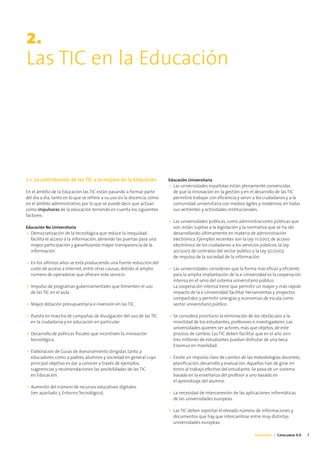2.
Las TIC en la Educación




2.1. La contribución de las TIC a la mejora de la Educación               Educación Universitaria
                                                                          • Las universidades españolas están plenamente convencidas
En el ámbito de la Educación las TIC están pasando a formar parte           de que la innovación en la gestión y en el desarrollo de las TIC
del día a día, tanto en lo que se refiere a su uso en la docencia, como     permitirá trabajar con eficiencia y servir a los ciudadanos y a la
en el ámbito administrativo, por lo que se puede decir que actúan           comunidad universitaria con medios ágiles y modernos, en todas
como impulsoras de la educación teniendo en cuenta los siguientes           sus vertientes y actividades institucionales.
factores:
                                                                          • Las universidades públicas, como administraciones públicas que
Educación No Universitaria                                                  son, están sujetas a la legislación y la normativa que se ha ido
• Democratización de la tecnológica que reduce la inequidad,                desarrollando últimamente en materia de administración
  facilita el acceso a la información, abriendo las puertas para una        electrónica. Ejemplos recientes son la Ley 11/2007, de acceso
  mayor participación y garantizando mayor transparencia de la              electrónico de los ciudadanos a los servicios públicos, la Ley
  información.                                                              30/2007, de contratos del sector público y la Ley 50/2007,
                                                                            de impulso de la sociedad de la información.
• En los últimos años se está produciendo una fuerte reducción del
  coste de acceso a Internet, entre otras causas, debido al amplio        • Las universidades consideran que la forma más eficaz y eficiente
  número de operadoras que ofrecen este servicio.                           para la amplia implantación de la e-Universidad es la cooperación
                                                                            intensa en el seno del sistema universitario público.
• Impulso de programas gubernamentales que fomenten el uso                  La cooperación intensa tiene que permitir un mayor y más rápido
  de las TIC en el aula.                                                    impacto de la e-Universidad, facilitar herramientas y proyectos
                                                                            compartidos y permitir sinergias y economías de escala como
• Mayor dotación presupuestaria e inversión en las TIC.                     sector universitario público.

• Puesta en marcha de campañas de divulgación del uso de las TIC          • Se considera prioritario la eliminación de los obstáculos a la
  en la ciudadanía y en educación en particular.                            movilidad de los estudiantes, profesores e investigadores. Las
                                                                            universidades quieren ser actores, más que objetos, de este
• Desarrollo de políticas fiscales que incentiven la innovación             proceso de cambio. Las TIC deben facilitar que en el año 2011
  tecnológica.                                                              tres millones de estudiantes puedan disfrutar de una beca
                                                                            Erasmus en movilidad.
• Elaboración de Guías de Asesoramiento dirigidas tanto a
  educadores, como a padres, alumnos y sociedad en general cuyo           • Existe un impulso claro de cambio de las metodologías docentes,
  principal objetivo es dar a conocer a través de ejemplos,                 planificación, desarrollo y evaluación. Aquellas han de girar en
  sugerencias y recomendaciones las posibilidades de las TIC                torno al trabajo efectivo del estudiante. Se pasa de un sistema
  en Educación.                                                             basado en la enseñanza del profesor a uno basado en
                                                                            el aprendizaje del alumno.
• Aumento del número de recursos educativos digitales
  (ver apartado 3. Entorno Tecnológico).                                  • La necesidad de interconexión de las aplicaciones informáticas
                                                                            de las universidades europeas.

                                                                          • Las TIC deben soportar el elevado número de informaciones y
                                                                            documentos que hay que intercambiar entre muy distintas
                                                                            universidades europeas.

                                                                                                                      Educación | Catalunya 4.0   7
 