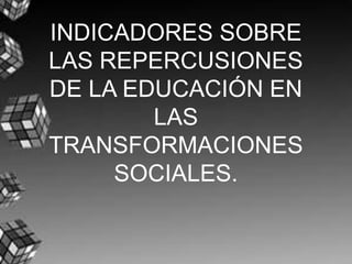 INDICADORES SOBRE LAS REPERCUSIONES DE LA EDUCACIÓN EN LAS TRANSFORMACIONES SOCIALES. 