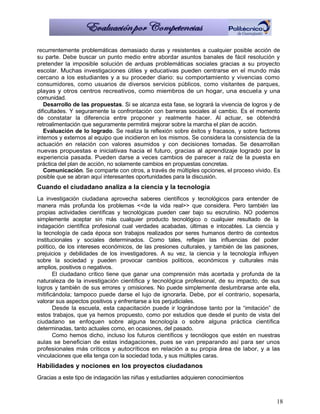 recurrentemente problemáticas demasiado duras y resistentes a cualquier posible acción de
su parte. Debe buscar un punto medio entre abordar asuntos banales de fácil resolución y
pretender la imposible solución de arduas problemáticas sociales gracias a su proyecto
escolar. Muchas investigaciones útiles y educativas pueden centrarse en el mundo más
cercano a los estudiantes y a su proceder diario: su comportamiento y vivencias como
consumidores, como usuarios de diversos servicios públicos, como visitantes de parques,
playas y otros centros recreativos, como miembros de un hogar, una escuela y una
comunidad.
   Desarrollo de las propuestas. Si se alcanza esta fase, se logrará la vivencia de logros y de
dificultades. Y seguramente la confrontación con barreras sociales al cambio. Es el momento
de constatar la diferencia entre proponer y realmente hacer. Al actuar, se obtendrá
retroalimentación que seguramente permitirá mejorar sobre la marcha el plan de acción.
   Evaluación de lo logrado. Se realiza la reflexión sobre éxitos y fracasos, y sobre factores
internos y externos al equipo que incidieron en los mismos. Se considera la consistencia de la
actuación en relación con valores asumidos y con decisiones tomadas. Se desarrollan
nuevas propuestas e iniciativas hacia el futuro, gracias al aprendizaje logrado por la
experiencia pasada. Pueden darse a veces cambios de parecer a raíz de la puesta en
práctica del plan de acción, no solamente cambios en propuestas concretas.
   Comunicación. Se comparte con otros, a través de múltiples opciones, el proceso vivido. Es
posible que se abran aquí interesantes oportunidades para la discusión.
Cuando el ciudadano analiza a la ciencia y la tecnología
La investigación ciudadana aprovecha saberes científicos y tecnológicos para entender de
manera más profunda los problemas <<de la vida real>> que considera. Pero también las
propias actividades científicas y tecnológicas pueden caer bajo su escrutinio. NO podemos
simplemente aceptar sin más cualquier producto tecnológico o cualquier resultado de la
indagación científica profesional cual verdades acabadas, últimas e intocables. La ciencia y
la tecnología de cada época son trabajos realizados por seres humanos dentro de contextos
institucionales y sociales determinados. Como tales, reflejan las influencias del poder
político, de los intereses económicos, de las presiones culturales, y también de las pasiones,
prejuicios y debilidades de los investigadores. A su vez, la ciencia y la tecnología influyen
sobre la sociedad y pueden provocar cambios políticos, económicos y culturales más
amplios, positivos o negativos.
       El ciudadano crítico tiene que ganar una comprensión más acertada y profunda de la
naturaleza de la investigación científica y tecnológica profesional, de su impacto, de sus
logros y también de sus errores y omisiones. No puede simplemente deslumbrarse ante ella,
mitificándola; tampoco puede darse el lujo de ignorarla. Debe, por el contrario, sopesarla,
valorar sus aspectos positivos y enfrentarse a los perjudiciales.
       Desde la escuela, esta capacitación puede ir lográndose tanto por la “imitación” de
estos trabajos, que ya hemos propuesto, como por estudios que desde el punto de vista del
ciudadano se enfoquen sobre alguna tecnología o sobre alguna práctica científica
determinadas, tanto actuales como, en ocasiones, del pasado.
       Como hemos dicho, incluso los futuros científicos y tecnólogos que estén en nuestras
aulas se benefician de estas indagaciones, pues se van preparando así para ser unos
profesionales más críticos y autocríticos en relación a su propia área de labor, y a las
vinculaciones que ella tenga con la sociedad toda, y sus múltiples caras.
Habilidades y nociones en los proyectos ciudadanos
Gracias a este tipo de indagación las niñas y estudiantes adquieren conocimientos



                                                                                             18
 