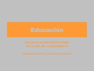 Educación ESCUELAS NO METROPOLITANAS EN LA ERA DEL CONOCIMIENTO Diagnóstico general y resumen de proyecto 