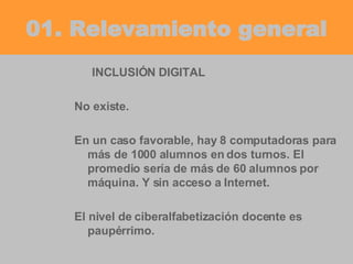01. Relevamiento general INCLUSIÓN DIGITAL No existe. En un caso favorable, hay 8 computadoras para más de 1000 alumnos en dos turnos. El promedio sería de más de 60 alumnos por máquina. Y sin acceso a Internet. El nivel de ciberalfabetización docente es paupérrimo. 