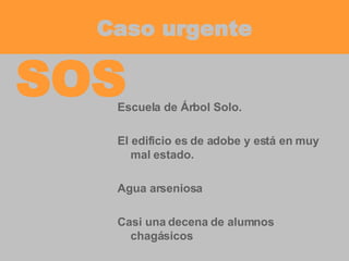 Caso urgente Escuela de Árbol Solo. El edificio es de adobe y está en muy mal estado. Agua arseniosa Casi una decena de alumnos chagásicos SOS 
