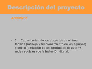 Descripción del proyecto ACCIONES 2. Capacitación de los docentes en el área técnica (manejo y funcionamiento de los equipos) y social (situación de los productos de autor y redes sociales) de la inclusión digital. 