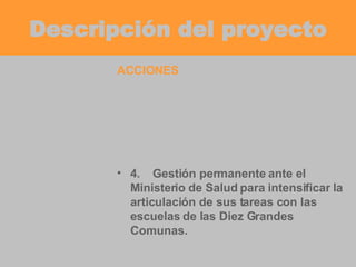 Descripción del proyecto ACCIONES 4. Gestión permanente ante el Ministerio de Salud para intensificar la articulación de sus tareas con las escuelas de las Diez Grandes Comunas. 