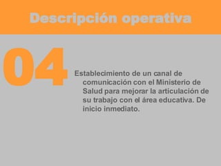 Descripción operativa Establecimiento de un canal de comunicación con el Ministerio de Salud para mejorar la articulación de su trabajo con el área educativa. De inicio inmediato. 04 