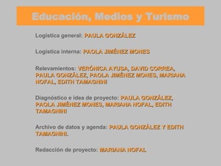 Educación, Medios y Turismo Logística general:   PAULA GONZÁLEZ Logística interna:   PAOLA JIMÉNEZ MONES Relevamientos:   VERÓNICA AYUSA, DAVID CORREA, PAULA GONZÁLEZ, PAOLA JIMÉNEZ MONES, MARIANA NOFAL, EDITH TAMAGNINI Diagnóstico e idea de proyecto:   PAULA GONZÁLEZ, PAOLA JIMÉNEZ MONES, MARIANA NOFAL, EDITH TAMAGNINI Archivo de datos y agenda:   PAULA GONZÁLEZ Y EDITH TAMAGNINI. Redacción de proyecto:   MARIANA NOFAL 