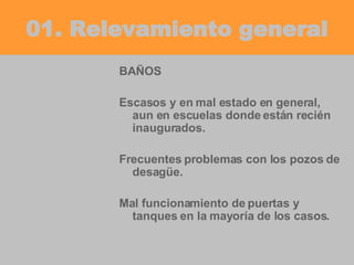 01. Relevamiento general BAÑOS Escasos y en mal estado en general, aun en escuelas donde están recién inaugurados. Frecuentes problemas con los pozos de desagüe. Mal funcionamiento de puertas y tanques en la mayoría de los casos. 