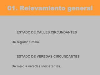 01. Relevamiento general ESTADO DE CALLES CIRCUNDANTES De regular a malo. ESTADO DE VEREDAS CIRCUNDANTES De malo a veredas inexistentes. 