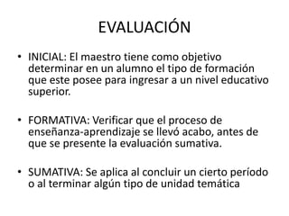 EVALUACIÓN
• INICIAL: El maestro tiene como objetivo
  determinar en un alumno el tipo de formación
  que este posee para ingresar a un nivel educativo
  superior.

• FORMATIVA: Verificar que el proceso de
  enseñanza-aprendizaje se llevó acabo, antes de
  que se presente la evaluación sumativa.

• SUMATIVA: Se aplica al concluir un cierto período
  o al terminar algún tipo de unidad temática
 