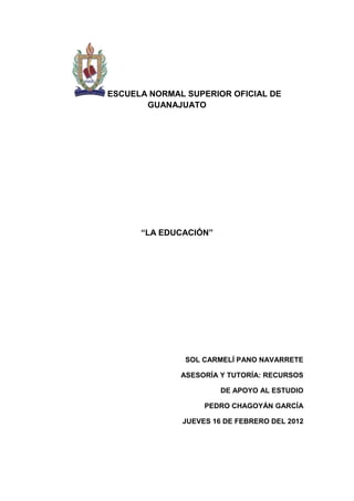 ESCUELA NORMAL SUPERIOR OFICIAL DE
       GUANAJUATO




      “LA EDUCACIÓN”




               SOL CARMELÍ PANO NAVARRETE

              ASESORÍA Y TUTORÍA: RECURSOS

                       DE APOYO AL ESTUDIO

                   PEDRO CHAGOYÁN GARCÍA

              JUEVES 16 DE FEBRERO DEL 2012
 