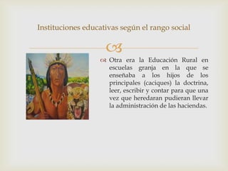 Instituciones educativas según el rango social

                    
                   Otra era la Educación Rural en
                    escuelas granja en la que se
                    enseñaba a los hijos de los
                    principales (caciques) la doctrina,
                    leer, escribir y contar para que una
                    vez que heredaran pudieran llevar
                    la administración de las haciendas.
 