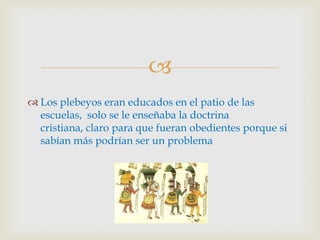 
 Los plebeyos eran educados en el patio de las
  escuelas, solo se le enseñaba la doctrina
  cristiana, claro para que fueran obedientes porque si
  sabían más podrían ser un problema
 