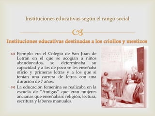 Instituciones educativas según el rango social

                               
 Ejemplo era el Colegio de San Juan de
  Letrán en el que se acogían a niños
  abandonados,      se   determinaba     su
  capacidad y a los de poco se les enseñaba
  oficio y primeras letras y a los que si
  tenían una carrera de letras con una
  duración de 7 años.
 La educación femenina se realizaba en la
  escuela de “Amigas” que eran mujeres
  ancianas que enseñaban: religión, lectura,
  escritura y labores manuales.
 