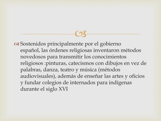 
 Sostenidos principalmente por el gobierno
  español, las órdenes religiosas inventaron métodos
  novedosos para transmitir los conocimientos
  religiosos :pinturas, catecismos con dibujos en vez de
  palabras, danza, teatro y música (métodos
  audiovisuales), además de enseñar las artes y oficios
  y fundar colegios de internados para indígenas
  durante el siglo XVI
 