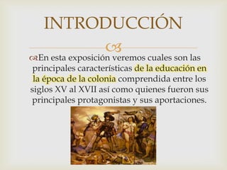 INTRODUCCIÓN
                   cuales son las
En esta exposición veremos
 principales características de la educación en
 la época de la colonia comprendida entre los
siglos XV al XVII así como quienes fueron sus
principales protagonistas y sus aportaciones.
 