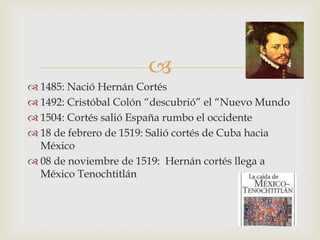 
 1485: Nació Hernán Cortés
 1492: Cristóbal Colón “descubrió” el “Nuevo Mundo
 1504: Cortés salió España rumbo el occidente
 18 de febrero de 1519: Salió cortés de Cuba hacia
  México
 08 de noviembre de 1519: Hernán cortés llega a
  México Tenochtitlán
 