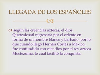LLEGADA DE LOS ESPAÑOLES
                     
 según las creencias aztecas, el dios
 Quetzalcoatl regresaría por el oriente en
 forma de un hombre blanco y barbado, por lo
 que cuando llegó Hernán Cortés a México,
 fue confundido con este dios por el rey azteca
 Moctezuma, lo cual facilitó la conquista.
 