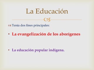 La Educación
                 
 Tenía dos fines principales:

• La evangelización de los aborígenes


• La educación popular indígena.
 