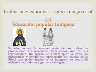 Instituciones educativas según el rango social

                           


  Su objetivo era la evangelización de los indios, la
  promovieron los misioneros franciscanos, uno de sus
  representantes fue Jacobo de Testera quién a través de
  pictogramas y jeroglíficos representaba los pasajes de la
  Biblia para poder enseñar a los indígenas, se desarrollo
  inclusive vocabularios y gramática indígena.
 