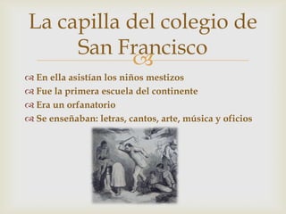 La capilla del colegio de
     San Francisco
            
 En ella asistían los niños mestizos
 Fue la primera escuela del continente
 Era un orfanatorio
 Se enseñaban: letras, cantos, arte, música y oficios
 